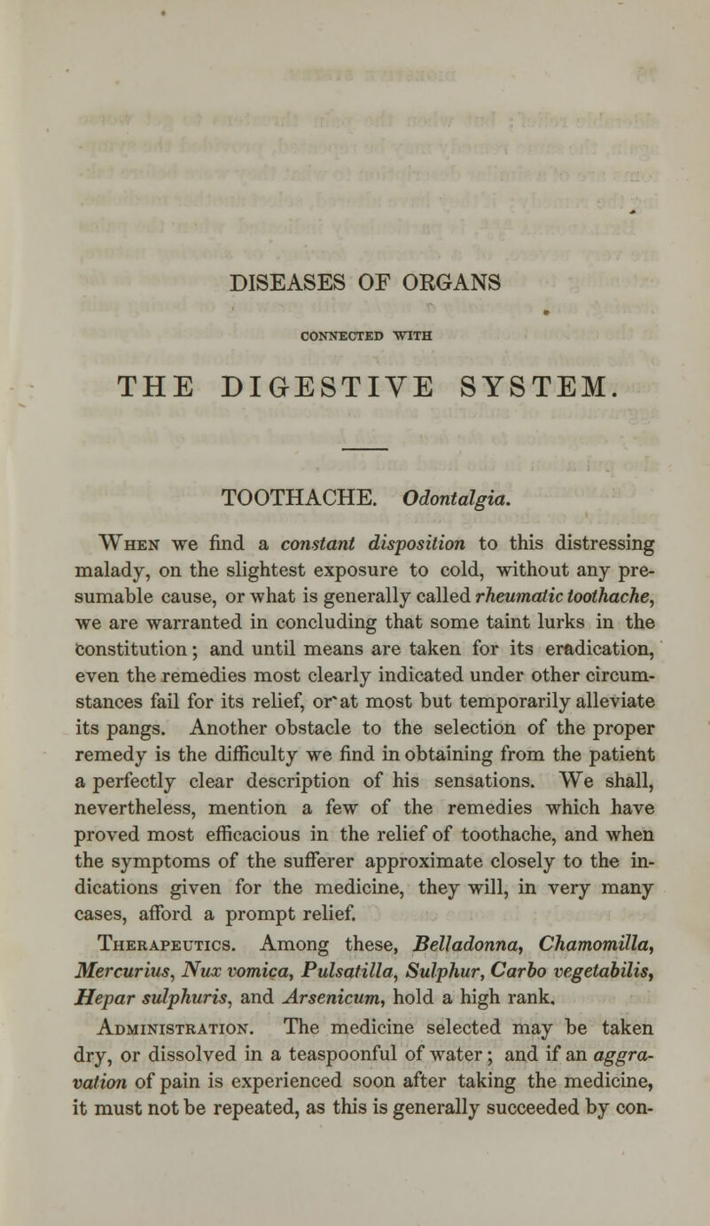 DISEASES OF ORGANS CONNECTED WITH THE DIGESTIVE SYSTEM TOOTHACHE. Odontalgia. When we find a constant disposition to this distressing malady, on the slightest exposure to cold, without any pre- sumable cause, or what is generally called rheumatic toothache, we are warranted in concluding that some taint lurks in the Constitution; and until means are taken for its eradication, even the remedies most clearly indicated under other circum- stances fail for its relief, or at most but temporarily alleviate its pangs. Another obstacle to the selection of the proper remedy is the difficulty we find in obtaining from the patient a perfectly clear description of his sensations. We shall, nevertheless, mention a few of the remedies which have proved most efficacious in the relief of toothache, and when the symptoms of the sufferer approximate closely to the in- dications given for the medicine, they will, in very many cases, afford a prompt relief. Therapeutics. Among these, Belladonna, Chamomilla, Mercurius, Nux vomica, Pulsatilla, Sulphur, Carbo vegetabilis, Hepar sulphuris, and Arsenicum, hold a high rank. Administration. The medicine selected may be taken dry, or dissolved in a teaspoonful of water; and if an aggra- vation of pain is experienced soon after taking the medicine, it must not be repeated, as this is generally succeeded by con-