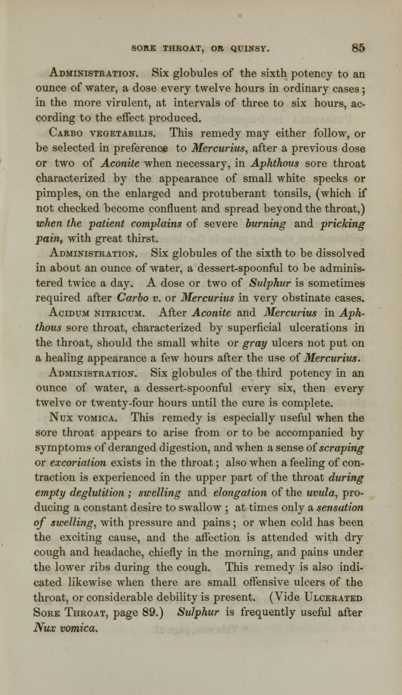 Administration. Six globules of the sixth potency to an ounce of water, a dose every twelve hours in ordinary cases; in the more virulent, at intervals of three to six hours, ac- cording to the effect produced. Carbo vegetabilis. This remedy may either follow, or be selected in preference to Mercurius, after a previous dose or two of Aconite when necessary, in Aphthous sore throat characterized by the appearance of small white specks or pimples, on the enlarged and protuberant tonsils, (which if not checked become confluent and spread beyond the throat,) when the patient complains of severe burning and pricking pain, with great thirst. Administration. Six globules of the sixth to be dissolved in about an ounce of water, a dessert-spoonful to be adminis- tered twice a day. A dose or two of Sulphur is sometimes required after Carbo v. or Mercurius in very obstinate cases. Acidum nitricum. After Aconite and Mercurius in Aph- thous sore throat, characterized by superficial ulcerations in the throat, should the small white or gray ulcers not put on a healing appearance a few hours after the use of Mercurius. Administration. Six globules of the third potency in an ounce of water, a dessert-spoonful every six, then every twelve or twenty-four hours until the cure is complete. Nux vomica. This remedy is especially useful when the sore throat appears to arise from or to be accompanied by symptoms of deranged digestion, and when a sense of scraping or excoriation exists in the throat; also when a feeling of con- traction is experienced in the upper part of the throat during empty deglutition ; swelling and elongation of the uvula, pro- ducing a constant desire to swallow ; at times only a sensation of swelling, with pressure and pains ; or when cold has been the exciting cause, and the affection is attended with dry cough and headache, chiefly in the morning, and pains under the lower ribs during the cough. This remedy is also indi- cated likewise when there are small offensive ulcers of the throat, or considerable debility is present. (Vide Ulcerated Sore Throat, page 89.) Sulphur is frequently useful after Nux vomica.