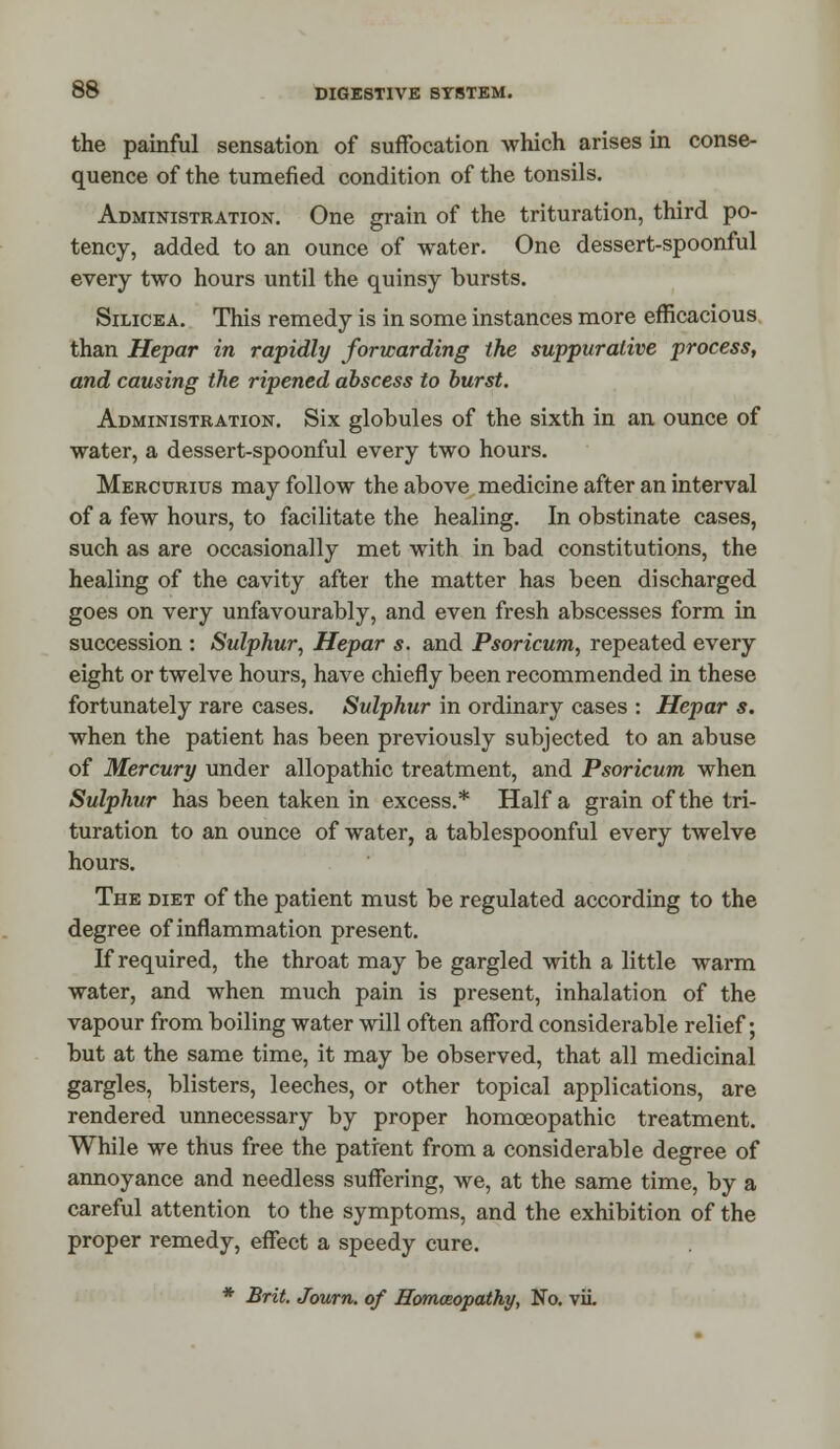 the painful sensation of suffocation which arises in conse- quence of the tumefied condition of the tonsils. Administration. One grain of the trituration, third po- tency, added to an ounce of water. One dessert-spoonful every two hours until the quinsy bursts. Silicea. This remedy is in some instances more efficacious than Hepar in rapidly forwarding the suppurative process, and causing the ripened abscess to burst. Administration. Six globules of the sixth in an ounce of water, a dessert-spoonful every two hours. Mercurius may follow the above medicine after an interval of a few hours, to facilitate the healing. In obstinate cases, such as are occasionally met with in bad constitutions, the healing of the cavity after the matter has been discharged goes on very unfavourably, and even fresh abscesses form in succession : Sulphur, Hepar s. and Psoricum, repeated every eight or twelve hours, have chiefly been recommended in these fortunately rare cases. Sulphur in ordinary cases : Hepar s. when the patient has been previously subjected to an abuse of Mercury under allopathic treatment, and Psoricum when Sulphur has been taken in excess.* Haifa grain of the tri- turation to an ounce of water, a tablespoonful every twelve hours. The diet of the patient must be regulated according to the degree of inflammation present. If required, the throat may be gargled with a little warm water, and when much pain is present, inhalation of the vapour from boiling water will often afford considerable relief; but at the same time, it may be observed, that all medicinal gargles, blisters, leeches, or other topical applications, are rendered unnecessary by proper homoeopathic treatment. While we thus free the patient from a considerable degree of annoyance and needless suffering, we, at the same time, by a careful attention to the symptoms, and the exhibition of the proper remedy, effect a speedy cure. * Brit. Journ. of Homoeopathy, No. vii.