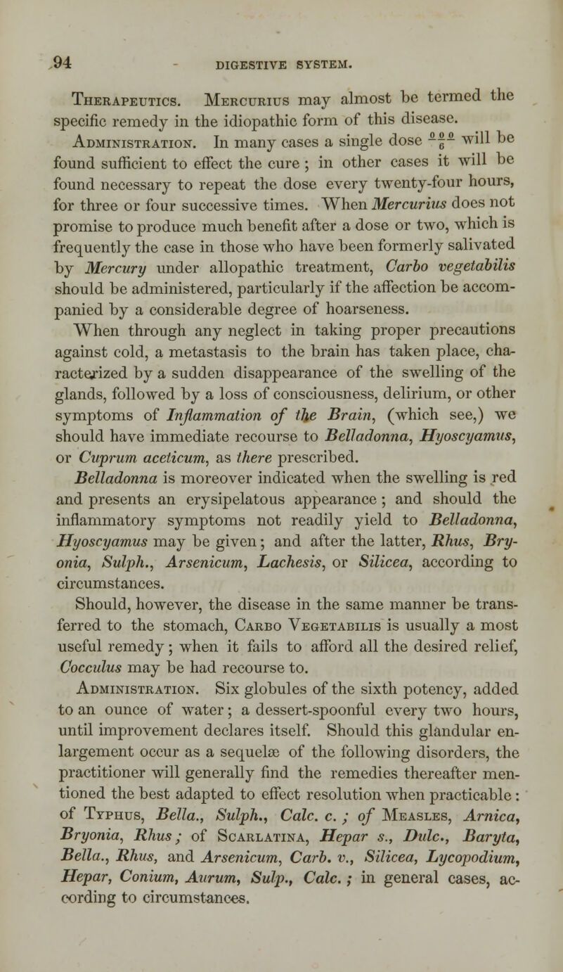 Therapeutics. Mercurius may almost be termed the specific remedy in the idiopathic form of this disease. Administration. In many cases a single dose ~- will be found sufficient to effect the cure ; in other cases it will be found necessary to repeat the dose every twenty-four hours, for three or four successive times. When Mercurius does not promise to produce much benefit after a dose or two, which is frequently the case in those who have been formerly salivated by Mercury under allopathic treatment, Carbo vegetabilis should be administered, particularly if the affection be accom- panied by a considerable degree of hoarseness. When through any neglect in taking proper precautions against cold, a metastasis to the brain has taken place, cha- racterized by a sudden disappearance of the swelling of the glands, followed by a loss of consciousness, delirium, or other symptoms of Inflammation of the Brain, (which see,) we should have immediate recourse to Belladonna, Hyoscyamus, or Cuprum aceticum, as there prescribed. Belladonna is moreover indicated when the swelling is red and presents an erysipelatous appearance ; and should the inflammatory symptoms not readily yield to Belladonna, Hyoscyamus may be given; and after the latter, Rhus, Bry- onia, Sulph., Arsenicum, Lachesis, or Silicea, according to circumstances. Should, however, the disease in the same manner be trans- ferred to the stomach, Carbo Vegetabilis is usually a most useful remedy; when it fails to afford all the desired relief, Cocculus may be had recourse to. Administration. Six globules of the sixth potency, added to an ounce of water; a dessert-spoonful every two hours, until improvement declares itself. Should this glandular en- largement occur as a sequelec of the following disorders, the practitioner will generally find the remedies thereafter men- tioned the best adapted to effect resolution when practicable: of Typhus, Bella., Sulph., Calc. c. ; of Measles, Arnica, Bryonia, Rhus; of Scarlatina, Hepar s., Didc, Baryta, Bella., Rhus, and Arsenicum, Carb. v., Silicea, Lycopodium, Hepar, Conium, Aurum, Sulp., Calc.; in general cases, ac- cording to circumstances.