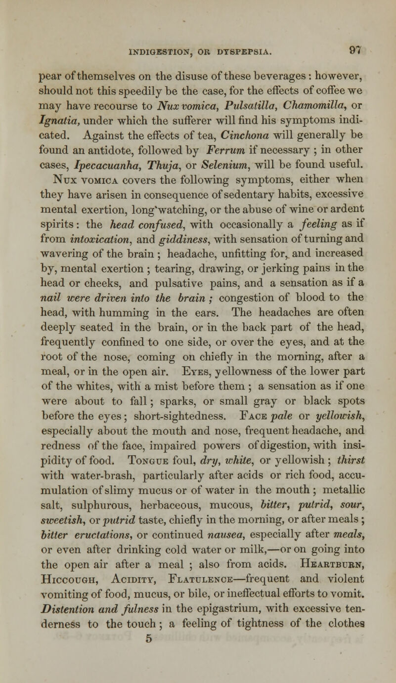 pear of themselves on the disuse of these beverages: however, should not this speedily be the case, for the effects of coffee we may have recourse to Nux vomica, Pulsatilla, Chamomilla, or Ignatia, under which the sufferer will find his symptoms indi- cated. Against the effects of tea, Cinchona will generally be found an antidote, followed by Ferrum if necessary ; in other cases, Ipecacuanha, Thuja, or Selenium, will be found useful. Nux vomica covers the following symptoms, either when they have arisen in consequence of sedentary habits, excessive mental exertion, long'watching, or the abuse of wine or ardent spirits: the head confused, with occasionally a feeling as if from intoxication, and giddiness, with sensation of turning and wavering of the brain ; headache, unfitting for> and increased by, mental exertion ; tearing, drawing, or jerking pains in the head or cheeks, and pulsative pains, and a sensation as if a nail were driven into the brain ; congestion of blood to the head, with humming in the ears. The headaches are often deeply seated in the brain, or in the back part of the head, frequently confined to one side, or over the eyes, and at the root of the nose, coming on chiefly in the morning, after a meal, or in the open air. Eyes, yellowness of the lower part of the whites, with a mist before them ; a sensation as if one were about to fall; sparks, or small gray or black spots before the eyes; short-sightedness. Face pale or yellowish, especially about the mouth and nose, frequent headache, and redness of the face, impaired powers of digestion, with insi- pidity of food. Tongue foul, dry, white, or yellowish ; thirst with water-brash, particularly after acids or rich food, accu- mulation of slimy mucus or of water in the mouth ; metallic salt, sulphurous, herbaceous, mucous, bitter, putrid, sour, sweetish, or putrid taste, chiefly in the morning, or after meals ; bitter eructations, or continued nausea, especially after meals, or even after drinking cold water or milk,—or on going into the open air after a meal ; also from acids. Heartburn, Hiccough, Acidity, Flatulence—frequent and violent vomiting of food, mucus, or bile, or ineffectual efforts to vomit. Distention and fulness in the epigastrium, with excessive ten- derness to the touch ; a feeling of tightness of the clothes 5