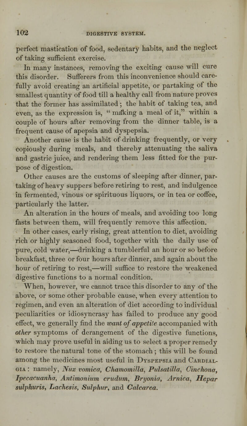 perfect mastication of food, sedentary habits, and the neglect of taking sufficient exercise. In many instances, removing the exciting cause will cure this disorder. Sufferers from this inconvenience should care- fully avoid creating an artificial appetite, or partaking of the smallest quantity of food till a healthy call from nature proves that the former has assimilated; the habit of taking tea, and even, as the expression is,  making a meal of it, within a couple of hours after removing from the dinner table, is a frequent cause of apepsia and dyspepsia. Another cause is the habit of drinking frequently, or very copiously during meals, and thereby attenuating the saliva and gastric juice, and rendering them less fitted for the pur- pose of digestion. Other causes are the customs of sleeping after dinner, par- taking of heavy suppers before retiring to rest, and indulgence in fermented, vinous or spirituous liquors, or in tea or coffee, particularly the latter. An alteration in the hours of meals, and avoiding too long fasts between them, will frequently remove this affection. In other cases, early rising, great attention to diet, avoiding rich or highly seasoned food, together with the daily use of pure, cold water,—drinking a tumblerful an hour or so before breakfast, three or four hours after dinner, and again about the hour of retiring to rest,—will suffice to restore the weakened digestive functions to a normal condition. When, however, we cannot trace this disorder to any of the above, or some other probable cause, when every attention to regimen, and even an alteration of diet according to individual peculiarities or idiosyncrasy has failed to produce any good effect, we generally find the want of appetite accompanied with other symptoms of derangement of the digestive functions, which may prove useful in aiding us to select a proper remedy to restore the natural tone of the stomach ; this will be found among the medicines most useful in Dyspepsia and Cardial- gia : namely, Nux vomica, Chamomilla, Pulsatilla, Cinchona, Ipecacuanha, Antimonium crudum, Bryonia, Arnica, Hepar sulphuris, Lachesis, Sulphur, and Calcarea.