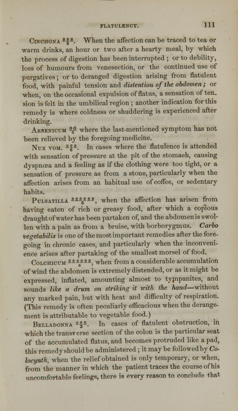 Cinchona -f9-. When the affection can be traced to tea or warm drinks, an hour or two after a hearty meal, by which the process of digestion has been interrupted ; or to debility, loss of humours from venesection, or the continued use of purgatives; or to deranged digestion arising from flatulent food, with painful tension and distention of the abdomen ; or when, on the occasional expulsion of flatus, a sensation often, sion is felt in the umbilical region; another indication for this remedy is where coldness or shuddering is experienced after drinking. Arsenicum fl6a where the last-mentioned symptom has not been relieved by the foregoing medicine. Nux vom. -f-. In cases where the flatulence is attended with sensation of pressure at the pit of the stomaeh, causing dyspnoea and a feeling as if the clothing were too tight, or a sensation of pressure as from a stone, particularly when the affection arises from an habitual use of coffee, or sedentary habits. Pulsatilla s.s.&s.s.s^ when the affection has arisen from having eaten of rich or greasy food, after which a copious draught of water has been partaken of, and the abdomenis swol- len with a pain as from a bruise, with borborygmus. Carlo vegetabilis is one of the most important remedies after the fore- going in chronic cases, and particularly when the inconveni- ence arises after partaking of the smallest morsel of food. Colchicum ^-—--, when from a considerable accumulation of wind the abdomen is extremely distended, or as it might be expressed, inflated, amounting almost to tympanites, and sounds like a drum on striking it with the hand—without any marked pain, but with heat and difficulty of respiration. (This remedy is often peculiarly efficacious when the derange- ment is attributable to vegetable food.) Belladonna a§*. In cases of flatulent obstruction, in which the transverse section of the colon is the particular seat of the accumulated flatus, and becomes protruded like a pad, this remedy should be administered; it maybe followed by Co- locynth, when the relief obtained is only temporary, or when, from the manner in which the patient traces the course of his uncomfortable feelings, there is every reason to conclude that