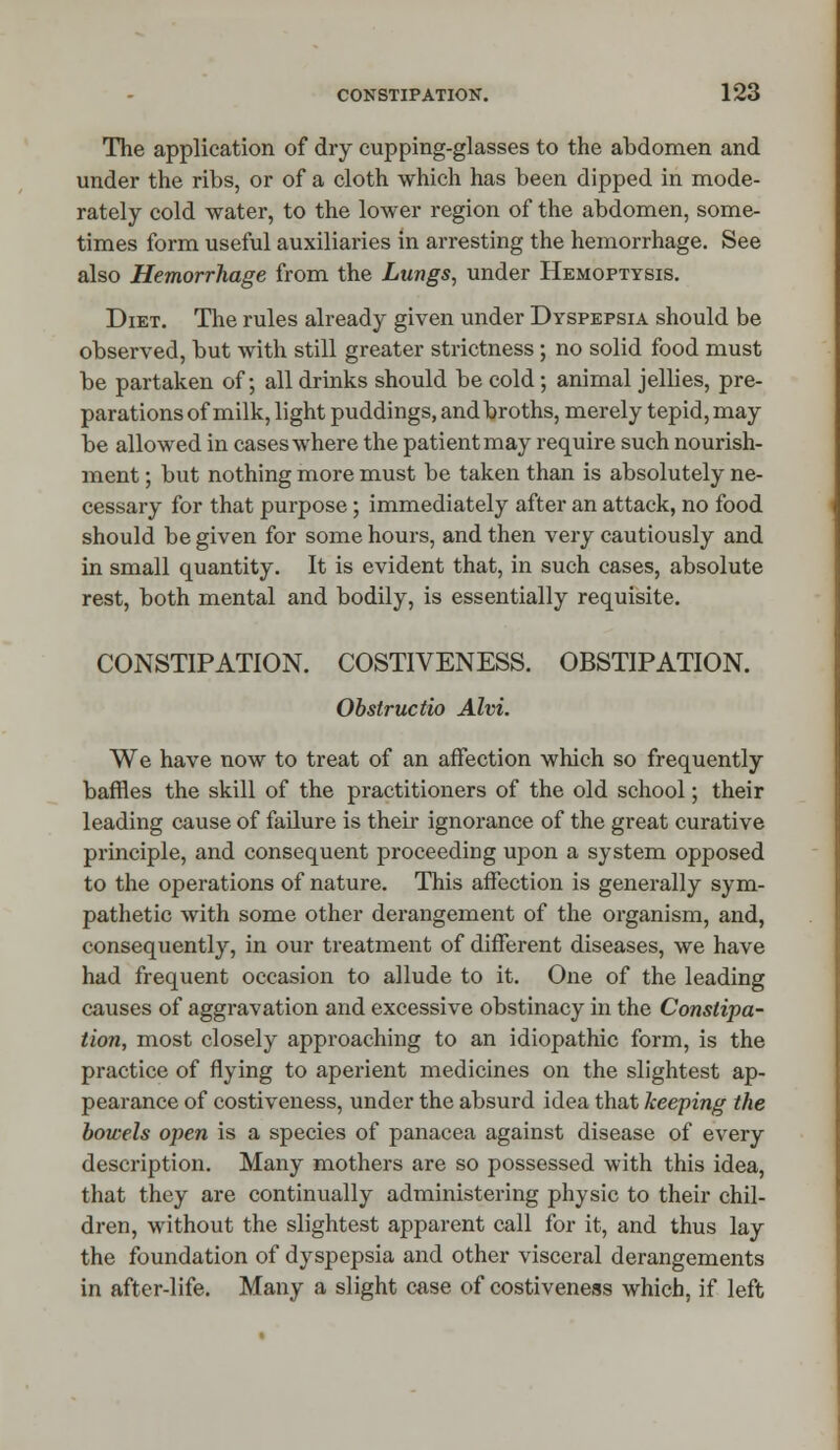 The application of dry cupping-glasses to the abdomen and under the ribs, or of a cloth which has been dipped in mode- rately cold water, to the lower region of the abdomen, some- times form useful auxiliaries in arresting the hemorrhage. See also Hemorrhage from the Lungs, under Hemoptysis. Diet. The rules already given under Dyspepsia should be observed, but with still greater strictness; no solid food must be partaken of; all drinks should be cold; animal jellies, pre- parations of milk, light puddings, and broths, merely tepid, may be allowed in cases where the patient may require such nourish- ment ; but nothing more must be taken than is absolutely ne- cessary for that purpose; immediately after an attack, no food should be given for some hours, and then very cautiously and in small quantity. It is evident that, in such cases, absolute rest, both mental and bodily, is essentially requisite. CONSTIPATION. COSTIVENESS. OBSTIPATION. Obstructio Aim. We have now to treat of an affection which so frequently baffles the skill of the practitioners of the old school; their leading cause of failure is their ignorance of the great curative principle, and consequent proceeding upon a system opposed to the operations of nature. This affection is generally sym- pathetic with some other derangement of the organism, and, consequently, in our treatment of different diseases, we have had frequent occasion to allude to it. One of the leading causes of aggravation and excessive obstinacy in the Constipa- tion, most closely approaching to an idiopathic form, is the practice of flying to aperient medicines on the slightest ap- pearance of costiveness, under the absurd idea that keeping the bowels open is a species of panacea against disease of every description. Many mothers are so possessed with this idea, that they are continually administering physic to their chil- dren, without the slightest apparent call for it, and thus lay the foundation of dyspepsia and other visceral derangements in after-life. Many a slight case of costiveness which, if left