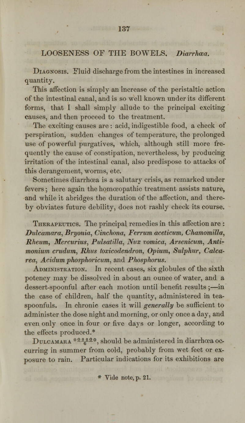 LOOSENESS OF THE BOWELS. Diarrhoea. Diagnosis. Fluid discharge from the intestines in increased quantity. This affection is simply an increase of the peristaltic action of the intestinal canal, and is so well known under its different forms, that I shall simply allude to the principal exciting causes, and then proceed to the treatment. The exciting causes are : acid, indigestible food, a check of perspiration, sudden changes of temperature, the prolonged use of powerful purgatives, which, although still more fre- quently the cause of constipation, nevertheless, by producing irritation of the intestinal canal, also predispose to attacks of this derangement, worms, etc. Sometimes diarrhoea is a salutary crisis, as remarked under fevers; here again the homoeopathic treatment assists nature, and while it abridges the duration of the affection, and there- by obviates future debility, does not rashly check its course. Therapeutics. The principal remedies in this affection are : Dulcamara, Bryonia, Cinchona, Ferrum aceticum, Chamomilla, Rheum, Mercurius, Pulsatilla, Nvx vomica, Arsenicum, Anti- monium crudum, Rhus toxicodendron, Opium, Sulphur, Calca- rea, Acidum phosphoricum, and Phosphorus. Administration. In recent cases, six globules of the sixth potency may be dissolved in about an ounce of water, and a dessert-spoonful after each motion until benefit results ;—in the case of children, half the quantity, administered in tea- spoonfuls. In chronic cases it will generally be sufficient to administer the dose night and morning, or only once a day, and even only once in four or five days or longer, according to the effects produced.* Dulcamara °fi^fi°, should be administered in diarrhoea oc- curring in summer from cold, probably from wet feet or ex- posure to rain. Particular indications for its exhibitions are