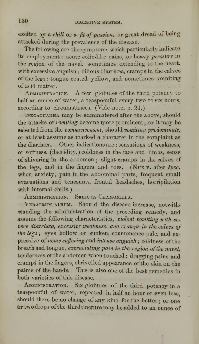 DIGESTIVE SYSTEM. excited by a chill or a Jit of passion, or great J read of being attacked during the prevalence of the disease. The following are the symptoms which particularly indicate its employment: acute colic-like pains, or heavy pressure in the region of the navel, sometimes extending to the heart, with excessive anguish; bilious diarrhoea, cramps in the calves of the legs ; tongue coated yellow, and sometimes vomiting of acid matter. Administration. A few globules of the third potency to half an ounce of water, a teaspoonful every two to six hours, according to circumstances. (Vide note, p. 21.) Ipecacuanha may be administered after the above, should the attacks of vomiting become more prominent; or it may be selected from the commencement, should vomiting predominate, or at least assume as marked a character in the complaint as the diarrhoea. Other indications are : sensations of weakness, or softness, (flaccidity,) coldness in the face and limbs, sense of shivering in the abdomen ; slight cramps in the calves of the legs, and in the fingers and toes. (Nux v. after Ipec. when anxiety, pain in the abdominal parts, frequent small evacuations and tenesmus, frontal headaches, horripilation with internal chills.) Administration. Same as Chamomilla. Veratrum album. Should the disease increase, notwith- standing the administration of the preceding remedy, and assume the following characteristics, violent vomiting with se- vere diarrhoea, excessive weakness, and cramps in the calves of the legs; eyes hollow or sunken, countenance pale, and ex- pressive of acute suffering and intense anguish; coldness of the breath and tongue, excruciating pain in the region of the navel, tenderness of the abdomen when touched ; dragging pains and cramps in the fingers, shrivelled appearance of the skin on the palms of the hands. This is also one of the best remedies in both varieties of this disease. Administration. Six globules of the third potency in a teaspoonful of water, repeated in half an hour or even less, should there be no change of any kind for the better ; or one ortwodrops of the third tincture may be added to an ounce of