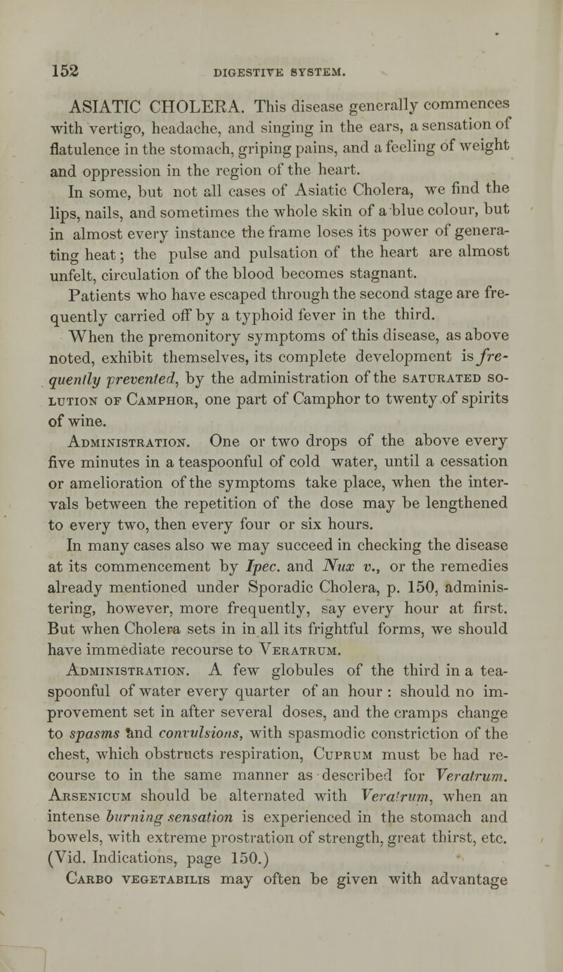 ASIATIC CHOLERA. This disease generally commences with vertigo, headache, and singing in the ears, a sensation of flatulence in the stomach, griping pains, and a feeling of weight and oppression in the region of the heart. In some, but not all cases of Asiatic Cholera, we find the lips, nails, and sometimes the whole skin of a blue colour, but in almost every instance the frame loses its power of genera- ting heat; the pulse and pulsation of the heart are almost unfelt, circulation of the blood becomes stagnant. Patients who have escaped through the second stage are fre- quently carried off by a typhoid fever in the third. When the premonitory symptoms of this disease, as above noted, exhibit themselves, its complete development is fre- quently prevented, by the administration of the saturated so- lution of Camphor, one part of Camphor to twenty of spirits of wine. Administration. One or two drops of the above every five minutes in a teaspoonful of cold water, until a cessation or amelioration of the symptoms take place, when the inter- vals between the repetition of the dose may be lengthened to every two, then every four or six hours. In many cases also we may succeed in checking the disease at its commencement by Tpec. and Nux v., or the remedies already mentioned under Sporadic Cholera, p. 150, adminis- tering, however, more frequently, say every hour at first. But when Cholera sets in in all its frightful forms, we should have immediate recourse to Veratrum. Administration. A few globules of the third in a tea- spoonful of water every quarter of an hour : should no im- provement set in after several doses, and the cramps change to spasms and convulsions, with spasmodic constriction of the chest, which obstructs respiration, Cuprum must be had re- course to in the same manner as described for Veratrum. Arsenicum should be alternated with Vera'rum, when an intense burning sensation is experienced in the stomach and bowels, with extreme prostration of strength, great thirst, etc. (Vid. Indications, page 150.) Carbo vegetabilis may often be given with advantage