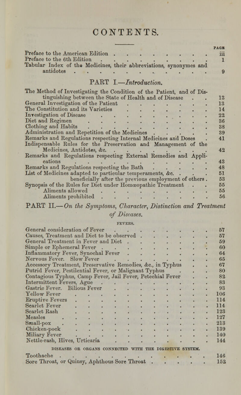 CONTENTS. PAGE Preface to the American Edition iii Preface to the 6th Edition 1 Tabular Index of the Medicines, their abbreviations, synonymes and antidotes 9 PART I.—Introduction. The Method of Investigating the Condition of the Patient, and of Dis- tinguishing between the State of Health and of Disease . . 13 General Investigation of the Patient 13 The Constitution and its Varieties 14 Investigation of Disease 22 Diet and Regimen 36 Clothing and Habits 38 Administration and Repetition of the Medicines 39 Remarks and Regulations respecting Internal Medicines and Doses . 41 Indispensable Rules for the Preservation and Management of the Medicines, Antidotes, <fec 42 Remarks and Regulations respecting External Remedies and Appli- cations 43 Remarks and Regulations respecting the Bath 48 List of Medicines adapted to particular temperaments, &c. ... 51 beneficially after the previous employment of others . 53 Synopsis of the Rules for Diet under Homoeopathic Treatment . . 55 Aliments allowed 55 Aliments prohibited 56 PART II.— On the Symptoms, Character, Distinction and Treatment of Diseases. FEVERS. General consideration of Fever 57 Causes, Treatment and Diet to be observed 6*7 General Treatment in Fever and Diet 59 Simple or Ephemeral Fever 60 Inflammatory Fever, Synochal Fever ....... 64 Nervous Fever. Slow Fever 65 Accessory Treatment, Preservative Remedies, Ac, in Typhus . . 67 Putrid Fever, Pestilential Fever, or Malignant Typhus ... 80 Contagious Typhus, Camp Fever, Jail Fever, Petechial Fever . . 82 Intermittent Fevers, Ague 83 Gastric Fever. Bilious Fever 93 Yellow Fever 106 Eruptive Fevers . 114 Scarlet Fever 114 Scarlet Rash 123 Measles 127 Small-pox 213 Chicken-pock 139 Miliary Fever 140 Nettle-rash, Hives, Urticaria 144 DISEASES OR ORGANS CONNECTED WITH THE DIGESTIVE STSTEM. Toothache 146 Sore Throat, or Quinsy, Aphthous Sore Throat 152