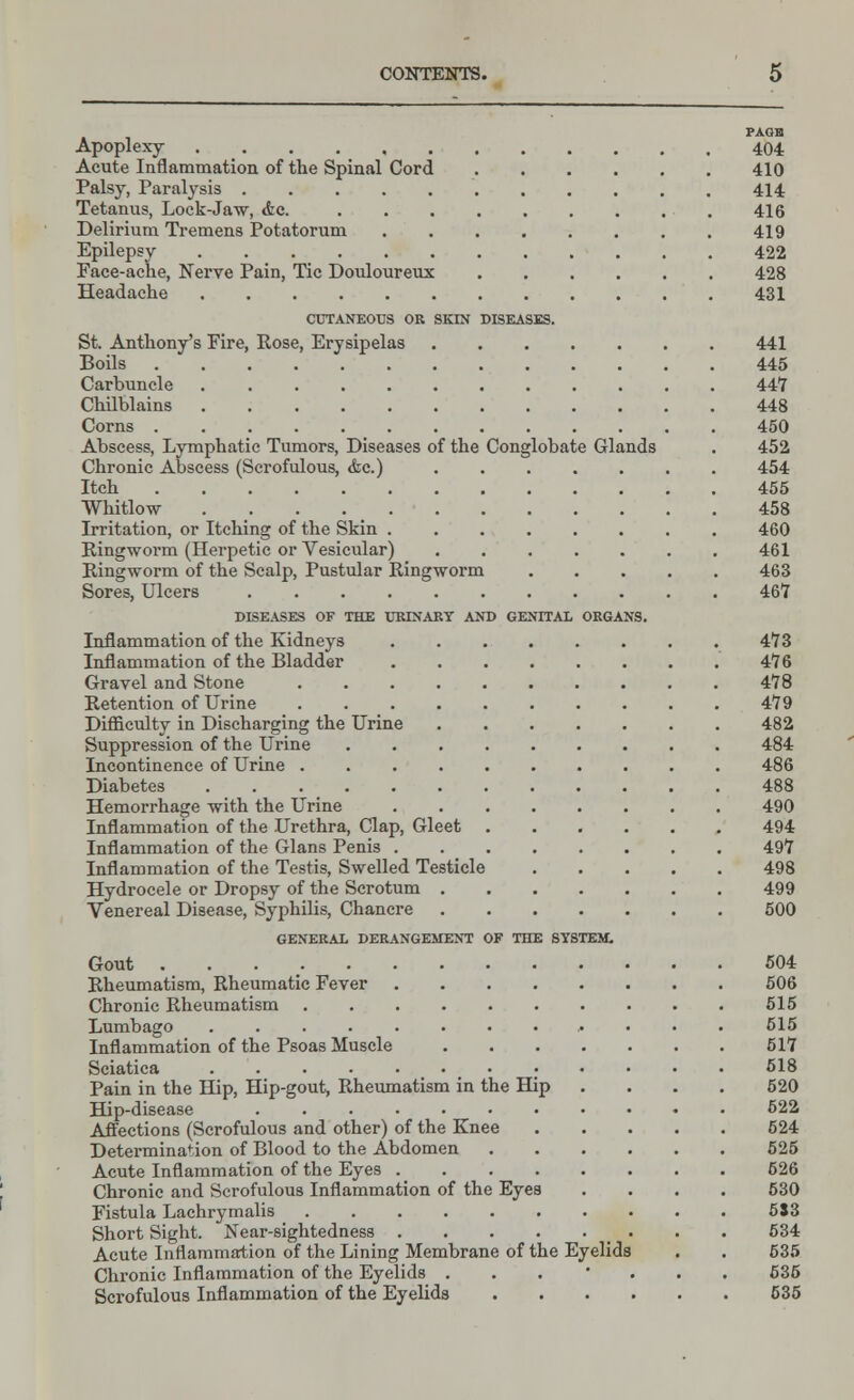 Apoplexy 404 Acute Inflammation of the Spinal Cord 410 Palsy, Paralysis 414 Tetanus, Lock-Jaw, Ac. 416 Delirium Tremens Potatorum 419 Epilepsy 422 Face-ache, Nerve Pain, Tic Douloureux 428 Headache 431 CUTANEOUS OR SKIN DISEASES. St. Anthony's Fire, Rose, Erysipelas 441 Boils 445 Carbuncle 447 Chilblains 448 Corns 450 Abscess, Lymphatic Tumors, Diseases of the Conglobate Glands . 452 Chronic Abscess (Scrofulous, <fec.) 454 Itch 455 Whitlow . 458 Irritation, or Itching of the Skin 460 Ringworm (Herpetic or Vesicular) 461 Ringworm of the Scalp, Pustular Ringworm 463 Sores, Ulcers 467 DISEASES OF THE URINARY AND GENITAL ORGANS. Inflammation of the Kidneys 473 Inflammation of the Bladder 476 Gravel and Stone 478 Retention of Urine 479 Difficulty in Discharging the Urine 482 Suppression of the Urine 484 Incontinence of Urine 486 Diabetes 488 Hemorrhage with the Urine 490 Inflammation of the Urethra, Clap, Gleet 494 Inflammation of the Glans Penis 497 Inflammation of the Testis, Swelled Testicle 498 Hydrocele or Dropsy of the Scrotum 499 Venereal Disease, Syphilis, Chancre 500 GENERAL DERANGEMENT OF THE SYSTEM. Gout 504 Rheumatism, Rheumatic Fever 506 Chronic Rheumatism 515 Lumbago 515 Inflammation of the Psoas Muscle 517 Sciatica . 518 Pain in the Hip, Hip-gout, Rheumatism in the Hip .... 520 Hip-disease 622 Affections (Scrofulous and other) of the Knee 524 Determination of Blood to the Abdomen 525 Acute Inflammation of the Eyes 526 Chronic and Scrofulous Inflammation of the Eyes .... 530 Fistula Lachrymalis 553 Short Sight. Near-sightedness . . 534 Acute Inflammation of the Lining Membrane of the Eyelids . . 535 Chronic Inflammation of the Eyelids ... * 635 Scrofulous Inflammation of the Eyelids 535