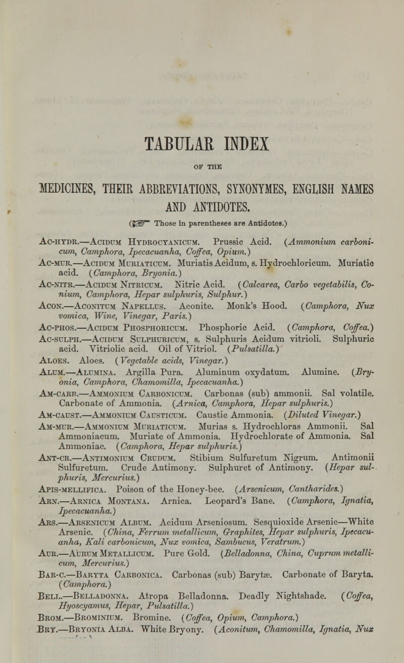 TABULAR INDEX OF THE MEDICINES, THEIR ABBREVIATIONS, SYNONYMES, ENGLISH NAMES AND ANTIDOTES. (83Sr~ Those in parentheses are Antidotes.) Ac-hydr.—Acidum Hydrocyanicum. Prussic Acid. {Ammonium carboni- cum, Camphora, Ipecacuanha, Coffea, Opium.) Ac-mur.—Acidum Muriaticum. Muriatis Acidum, s. Hydrochloricum. Muriatic acid. {Camphora, Bryonia.) Ac-nttr.—Acidum Nitricum. Nitric Acid. (Calcarea, Carbo vegetabilis, Co- nium, Camphora, Hepar sulphuris, Sulphur.) Acon.—Aconitum Napellus. Aconite. Monk's Hood. {Camphora, Nux vomica, Wine, Vinegar, Paris.) Ac-phos.—Acidum Phosphoricum. Phosphoric Acid. {Camphora, Coffea.) Ac-sulph.—Acidum Sulphuricum, s. Sulphuris Acidum yitrioli. Sulphuric acid. Vitriolic acid. Oil of Vitriol. {Pulsatilla.) Aloes. Aloes. {Vegetable acids, Vinegar.) Alum.—Alumina. Argilla Pura. Aluminum oxydatum. Alumine. {Bry- onia, Camphora, Chamomilla, Ipecacuanha.) Am-carb.—Ammonium Carbonicum. Carbonas (sub) ammonii. Sal volatile. Carbonate of Ammonia. {Arnica, Camphora, Hepar sulphuris.) Am-caust.—Ammonium Causticum. Caustic Ammonia. {Diluted Vinegar.) Am-mur.—Ammonium Muriaticum. Murias s. Hydrochloras Ammonii. Sal Ammoniacum. Muriate of Ammonia. Hydrochlorate of Ammonia. Sal Ammoniac. {Camphora, Hepar sulphuris.) Ant-cr.—Antimonium Crudum. Stibium Sulfuretum Nigrum. Antimonii Sulfuretum. Crude Antimony. Sulphuret of Antimony. {Hepar sul- phuris, Mercurius.) Apis-mellifica. Poison of the Honey-bee. {Arsenicum, Cantharides.) Arn.—Arnica Montana. Arnica. Leopard's Bane. {Camphora, Ignatia, Ipecacuanha.) Ars.—Arsenicum Album. Acidum Arseniosum. Sesquioxide Arsenic—White Arsenic. {China, Ferrum metallicum, Graphites, Hepar sulphuris, Ipecacu- anha, Kali carbonicum, Nux vomica, Sambucus, Veratrum.) Aur.—Aurum Metallicum. Pure Gold. (Belladonna, China, Cuprum metalli- cum, Mercurius.) Bar-c.—Baryta Carbonica. Carbonas (sub) Baryta;. Carbonate of Baryta. {Camphora.) Bell.—Belladonna. Atropa Belladonna. Deadly Nightshade. {Coffea, Hyoscyamus, Hepar, Pulsatilla.) Brom.—Brominium. Bromine. (Coffea, Opium, Camphora.) Bry.—Bryonia Alba. White Bryony. (Aconitum, Chamomilla, Ignatia, Nux