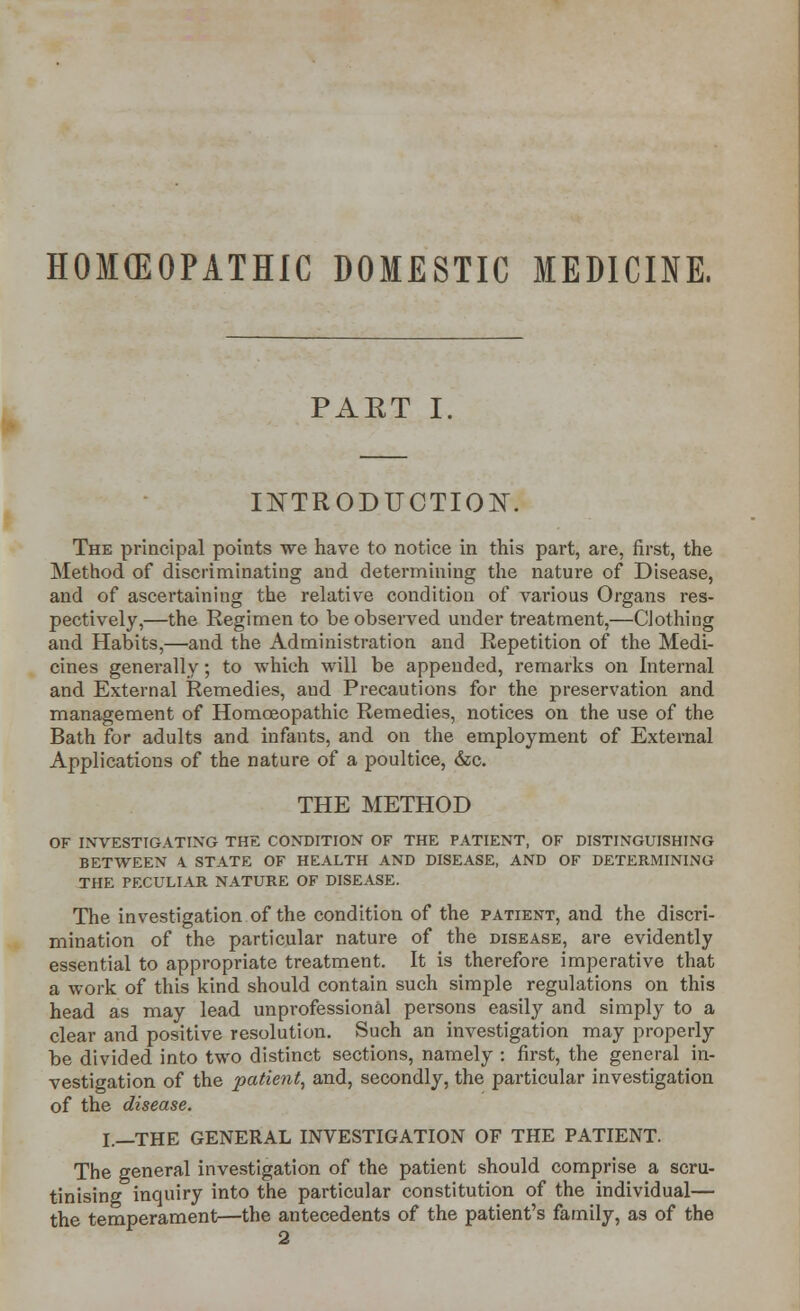 HOMCEOPATHIC DOMESTIC MEDICINE. PART I, INTRODUCTION. The principal points we have to notice in this part, are, first, the Method of discriminating and determining the nature of Disease, and of ascertaining the relative condition of various Organs res- pectively,—the Regimen to be observed under treatment,—Clothing and Habits,—and the Administration and Repetition of the Medi- cines generally; to which will be appended, remarks on Internal and External Remedies, aud Precautions for the preservation and management of Homoeopathic Remedies, notices on the use of the Bath for adults and infants, and on the employment of External Applications of the nature of a poultice, &c. THE METHOD OF INVESTIGATING THE CONDITION OF THE PATIENT, OF DISTINGUISHING BETWEEN 4 STATE OF HEALTH AND DISEASE, AND OF DETERMINING THE PECULIAR NATURE OF DISEASE. The investigation of the condition of the patient, and the discri- mination of the particular nature of the disease, are evidently essential to appropriate treatment. It is therefore imperative that a work of this kind should contain such simple regulations on this head as may lead unprofessional persons easily and simply to a clear and positive resolution. Such an investigation may properly be divided into two distinct sections, namely : first, the general in- vestigation of the patient, and, secondly, the particular investigation of the disease. I.—THE GENERAL INVESTIGATION OF THE PATIENT. The general investigation of the patient should comprise a scru- tinising inquiry into the particular constitution of the individual— the temperament—the antecedents of the patient's family, as of the 2