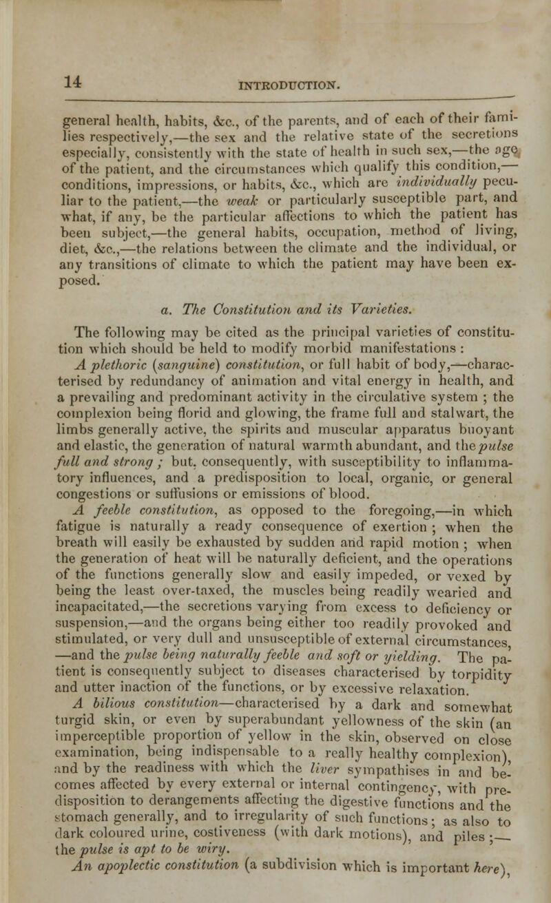 general health, habits, &c, of the parents, and of each of their fami- lies respectively,—the sex and the relative state of the secretions especially, consistently with the state of health in such sex,—the ago of the patient, and the circumstances which qualify this condition,— conditions, impressions, or habits, &c, which are individually pecu- liar to the patient,—the weak or particularly susceptible part, and what, if any, be the particular affections to which the patient has been subject,—the general habits, occupation, method of living, diet, &c.,—the relations between the climate and the individual, or any transitions of climate to which the patient may have been ex- posed. a. The Constitution and its Varieties. The following may be cited as the principal varieties of constitu- tion which should be held to modify morbid manifestations : A plethoric (sanguine) constitution, or full habit of body,—charac- terised by redundancy of animation and vital energy in health, and a prevailing and predominant activity in the circulative system ; the complexion being florid and glowing, the frame full and stalwart, the limbs generally active, the spirits and muscular apparatus buoyant and elastic, the generation of natural warmth abundant, and thepulse full and strong ; but. consequently, with susceptibility to inflamma- tory influences, and a predisposition to local, organic, or general congestions or suffusions or emissions of blood. A feeble constitution, as opposed to the foregoing,—in which fatigue is naturally a ready consequence of exertion ; when the breath will easily be exhausted by sudden and rapid motion ; when the generation of heat will be naturally deficient, and the operations of the functions generally slow and easily impeded, or vexed by being the least over-taxed, the muscles being readily wearied and incapacitated,—the secretions varying from excess to deficiency or suspension,—and the organs being either too readily provoked and stimulated, or very dull and unsusceptible of external circumstances —and the j)ulse being naturally feeble and soft or yielding. The pa- tient is consequently subject to diseases characterised by torpidity and utter inaction of the functions, or by excessive relaxation. A bilious constitution—characterised by a dark and somewhat turgid skin, or even by superabundant yellowness of the skin (an imperceptible proportion of yellow in the skin, observed on close examination, being indispensable to a really healthy complexion) and by the readiness with which the liver sympathises in and be- comes affected by every external or internal contingency, with pre- disposition to derangements affecting the digestive functions and the stomach generally, and to irregularity of such functions; as also to dark coloured urine, costivencss (with dark motions), and piles • the pulse is apt to be wiry. An apoplectic constitution (a subdivision which is important here)