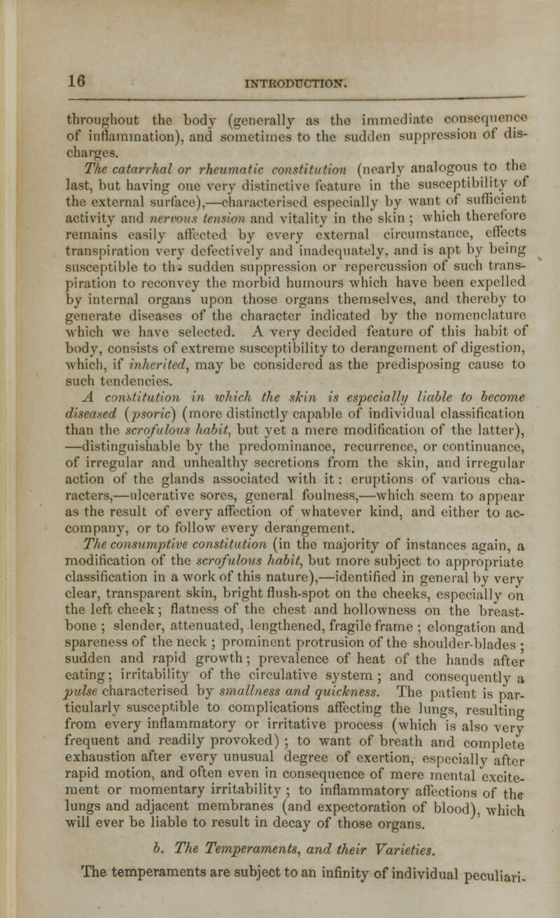 throughout the body (generally as the immediate consequence of inflammation), and sometimes to the sudden suppression of dis- charges. The catarrhal or rheumatic constitution (nearly analogous to the last, but having one very distinctive feature in the susceptibility of the external surface),—characterised especially by want of sufficient activity and nervous tension and vitality in the skin ; which therefore remains easily affected by every external circumstance, effects transpiration very defectively and inadequately, and is apt by being susceptible to thi sudden suppression or repercussion of such trans- piration to reconvey the morbid humours which have been expelled by internal organs upon those organs themselves, and thereby to generate diseases of the character indicated by the nomenclature. which we have selected. A very decided feature of this habit of body, consists of extreme susceptibility to derangement of digestion, which, if inherited, may be considered as the predisposing cause to such tendencies. A constitution in which the skin is especially liable to become diseased (psoric) (more distinctly capable of individual classification than the scrofulous habit, but yet a mere modification of the latter), —distinguishable by the predominance, recurrence, or continuance, of irregular and unhealthy secretions from the skin, and irregular action of the glands associated with it: eruptions of various cha- racters,—ulcerative sores, general foulness,—which seem to appear as the result of every affection of whatever kind, and either to ac- company, or to follow every derangement. The consumptive constitution (in the majority of instances again, a modification of the scrofulous habit, but more subject to appropriate classification in a work of this nature),—identified in general by very clear, transparent skin, bright flush-spot on the cheeks, especially on the left cheek; flatness of the chest and hollowness on the breast- bone ; slender, attenuated, lengthened, fragile frame ; elongation and spareness of the neck ; prominent protrusion of the shoulder-blades • sudden and rapid growth; prevalence of heat of the hands after eating; irritability of the circulative system; and consequently a pulse characterised by smallness and quickness. The patient is par- ticularly susceptible to complications affecting the lungs, resulting from every inflammatory or irritative process (which is also very frequent and readily provoked) ; to want of breath and complete exhaustion after every unusual degree of exertion, especially after rapid motion, and often even in consequence of mere mental excite- ment or momentary irritability ; to inflammatory affections of the lungs and adjacent membranes (and expectoration of blood), which will ever be liable to result in decay of those organs. b. The Temperaments, and their Varieties. The temperaments are subject to an infinity of individual peculiari.