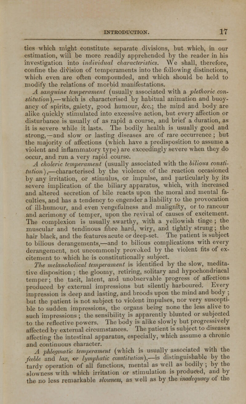 ties which might constitute separate divisions, but which, in our estimation, will be more readily apprehended by the reader in his investigation into individual characteristics. We shall, therefore, confine the division of temperaments into the following distinctions, which even are often compounded, and which should be held to modify the relations of morbid manifestations. A sanguine temperament (usually associated with a plethoric con- stitution),—which is characterised by habitual animation and buoy- ancy of spirits, gaiety, good humour, &c; the mind and body are alike quickly stimulated into excessive action, but every affection or disturbance is usually of as rapid a course, and brief a duration, as it is severe while it lasts. The bodily health is usually good and strong, — and slow or lasting diseases are of rare occurrence ; but the majority of affections (which have a predisposition to assume a violent and inflammatory type) are exceedingly severe when they do occur, and run a very rapid course. A choleric temperament (usually associated with the bilious consti- tution),—characterised by the violence of the reaction occasioned by any irritation, or stimulus, or impulse, and particularly by its severe implication of the biliary apparatus, which, with increased and altered secretion of bile reacts upon the moral and mental fa- culties, and has a tendency to engender a liability to the provocation of ill-humour, and even vengefulness and malignity, or to rancour and acrimony of temper, upon the revival of causes of excitement. The complexion is usually swarthy, with a yellowish tinge ; the muscular and tendinous fibre hard, wiry, and tightly strung; the hair black, and the features acute or deep-set. The patient is subject to bilious derangements,-—and to bilious complications with every derangement, not uncommonly provoked by the violent fits of ex- citement to which he is constitutionally subject. The melancholical temperament is identified by the slow, medita- tive disposition ; the gloomy, retiring, solitary and hypochondriacal temper; the tacit, latent, and unobservable progress of affections produced by external impressions but silently harboured. Every impression is deep and lasting, and broods upon the mind and body ; but the patient is not subject to violent impulses, nor very suscepti- ble to sudden impressions, the organs being none the less alive to such impressions ; the sensibility is apparently blunted or subjected to the reflective powers. The body is alike slowly but progressively affected by external circumstances. The patient is subject to diseases affecting the intestinal apparatus, especially, which assume a chronic and continuous character. A phlegmatic temperament (which is usually associated with the feeble and lax, or lymphatic constitution),—-is distinguishable by the tardy operation of all functions, mental as well as bodily ; by the slowness with which irritation or stimulation is produced, and by the no less remarkable slowness, as well as by the inadequacy of the