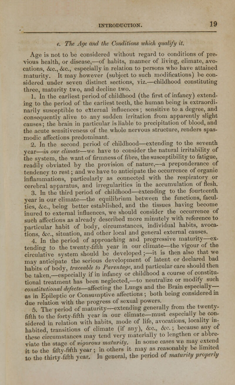 e. The Age and the Conditions which qualify it. Age is not to be considered without regard to conditions of pre- vious health, or disease,—of habits, manner of living, climate, avo- cations, &c, &c, especially in relation to persons who have attained maturity. It may however (subject to such modifications) be con- sidered under seven distinct sections, viz.—childhood constituting three, maturity two, and decline two. 1. In the earliest period of childhood (the first of infancy) extend- ing to the period of the earliest teeth, the human being is extraordi- narily susceptible to external influences; sensitive to a degree, and consequently alive to any sudden irritation from apparently slight causes; the brain in particular is liable to precipitation of blood, and the acute sensitiveness of the whole nervous structure, renders spas- modic affections predominant. 2. In the second period of childhood—extending to the seventh year—in our climate—we have to consider the natural irritability of the system, the want of firmness of fibre, the susceptibility to fatigue, readily obviated by the provision of nature,—a preponderance of tendencv to rest; and we have to anticipate the occurrence of organic inflammations, particularly as connected with the respiratory or cerebral apparatus, and irregularities in the accumulation of flesh. 3. In the third period of childhood—extending to the fourteenth year in our climate—the equilibrium between the functions, facul- ties, &c, being better established, and the tissues having become inured to external influences, we should consider the occurrence of such affections as already described more minutely with reference to particular habit of body, circumstances, individual habits, avoca- tions, &c, situation, and other local and general external causes. 4. In the period of approaching and progressive maturity—ex- tending to the twenty-fifth year in our climate—the vigour of the circulative system should be developed ;—it is then also that we may anticipate the serious development of latent or declared bad habits of body, traceable to Parentage, and particular care should then be taken,—especially if in infancy or childhood a course of constitu- tional treatment has been neglected—to neutralize or modify such constitutional defects—affecting the Lungs and the Brain especially— as in Epileptic or Consumptive affections ; both being considered in due relation with the progress of sexual powers. 5 The period of maturity—extending generally from the twenty- fifth to the forty-fifth year in our climate—must especially be con- sidered in relation with habits, mode of life, avocations, locality in- habited, transitions of climate (if any), &c., &c.; because any of these circumstances may tend very materially to lengthen or abbre- viate the stage of viqorous maturity. In some cases we may extend it to the fifty-fifth year ; in others it may as reasonably be limited to the thirty-fifth year. In general, the period of maturity properly