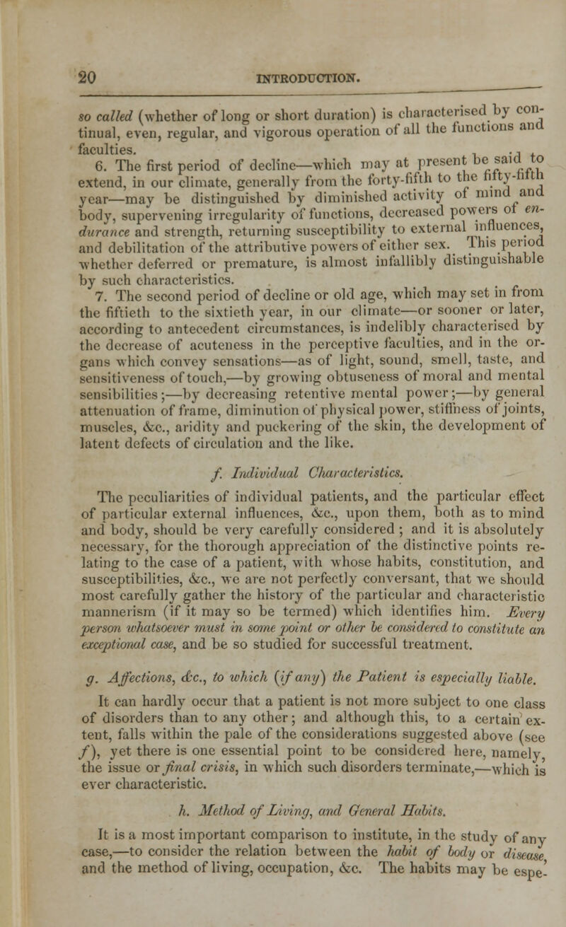 so called (whether of long or short duration) is characterised by con- tinual, even, regular, and vigorous operation of all the functions ana I*10l]lt IPS 6. The first period of decline—which may at present be saicI to extend, in our climate, generally from the forty-fifth to the ntty-Mtn year—may be distinguished by diminished activity of mind and body, supervening irregularity of functions, decreased powers ot en- durance and strength, returning susceptibility to external influences and debilitation of the attributive powers of either sex. T.his period whether deferred or premature, is almost infallibly distinguishable by such characteristics. 7. The second period of decline or old age, which may set in from the fiftieth to the sixtieth year, in our climate—or sooner or later, according to antecedent circumstances, is indelibly characterised by the decrease of muteness in the perceptive faculties, and in the or- gans which convey sensations—as of light, sound, smell, taste, and sensitiveness of touch,—by growing obtuseness of moral and mental sensibilities;—by decreasing retentive mental power;—by general attenuation of frame, diminution of physical power, stiffness of joints, muscles, &c, aridity and puckering of the skin, the development of latent defects of circulation and the like. /. Individual Characteristics. The peculiarities of individual patients, and the particular effect of particular external influences, &c, upon them, both as to mind and body, should be very carefully considered ; and it is absolutely necessary, for the thorough appreciation of the distinctive points re- lating to the case of a patient, with whose habits, constitution, and susceptibilities, &c, we are not perfectly conversant, that we should most carefully gather the history of the particular and characteristic mannerism (if it may so be termed) which identifies him. Every person whatsoever must in some point or otlmr he considered to constitute an exceptional case, and be so studied for successful treatment. g. Affections, dec, to which [if any) the Patient is especially liable. It can hardly occur that a patient is not more subject to one class of disorders than to any other; and although this, to a certain ex- tent, falls within the pale of the considerations suggested above (see /), yet there is one essential point to be considered here, namely the issue or final crisis, in which such disorders terminate,—which is ever characteristic. h. Method of Living, and General Habits. It is a most important comparison to institute, in the study of any case,—to consider the relation between the habit of body or disease and the method of living, occupation, &c. The habits may be espel