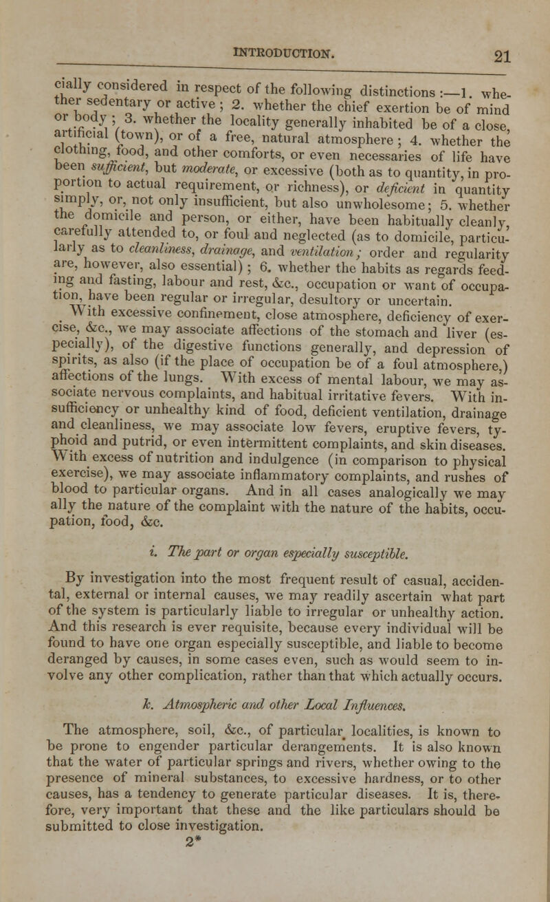 dally considered in respect of the following distinctions:—!, whe- ther sedentary or active ; 2. whether the chief exertion be of mind or body ; 3. whether the locality generally inhabited be of a close, artificial (town), or of a free, natural atmosphere; 4. whether the clothing food, and other comforts, or even necessaries of life have been sufficient, but moderate, or excessive (both as to quantity, in pro- portion to actual requirement, or richness), or deficient in quantity simply, or, not only insufficient, but also unwholesome; 5. whether the domicile and person, or either, have been habitually cleanly, carefully attended to, or foul and neglected (as to domicile, particu- larly as to cleanliness, drainage, and ventilation; order and regularity are, however, also essential); 6. whether the habits as regards feed- ing and fasting, labour and rest, &c, occupation or want of occupa- tion have been regular or irregular, desultory or uncertain. _ W ith excessive confinement, close atmosphere, deficiency of exer- cise, &c, we may associate affections of the stomach and liver (es- pecially), of the digestive functions generally, and depression of spirits, as also (if the place of occupation be of a foul atmosphere ) affections of the lungs. With excess of mental labour, we may as- sociate nervous complaints, and habitual irritative fevers. With in- sufficiency or unhealthy kind of food, deficient ventilation, drainage and cleanliness, we may associate low fevers, eruptive fevers, ty- phoid and putrid, or even intermittent complaints, and skin diseases. With excess of nutrition and indulgence (in comparison to physical exercise), we may associate inflammatory complaints, and rushes of blood to particular organs. And in all cases analogically we may ally the nature of the complaint with the nature of the habits, occu- pation, food, &c. i The part or organ especially susceptible. By investigation into the most frequent result of casual, acciden- tal, external or internal causes, we may readily ascertain what part of the system is particularly liable to irregular or unhealthy action. And this research is ever requisite, because every individual will be found to have one organ especially susceptible, and liable to become deranged by causes, in some cases even, such as would seem to in- volve any other complication, rather than that which actually occurs. h. Atmospheric and other Local Influences. The atmosphere, soil, &c, of particular localities, is known to be prone to engender particular derangements. It is also known that the water of particular springs and rivers, whether owing to the presence of mineral substances, to excessive hardness, or to other causes, has a tendency to generate particular diseases. It is, there- fore, very important that these and the like particulars should be submitted to close investigation. 2*