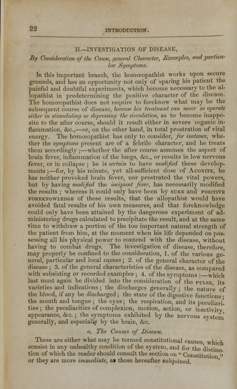 INTRODUCTION. II.—INVESTIGATION OF DISEASE, By Consideration of the Cause, general Character, Examples, and particu- lar Symptoms. In this important branch, the homoeopathist works upon secure grounds, and has an opportunity not only of sparing his patient the painful and doubtful experiments, which become necessary to the al- lopathist in predetermining the positive character of the disease. The homceopathist does not require to foreknow what may be the subsequent course of disease, because his treatment can never so operate either in stimulating or depressing the circulation, as to become inappo- site to the after course, should it result either in severe organic in- flammation, &c,—or, on the other hand, in total prostration of vital energy. The homoeopathist has only to consider, for instance, whe- ther the symptoms present are of a febrile character, and he treats them accordingly ;—whether the after course assumes the aspect of brain fexcr, inflammation of the lungs, &c, or results in low nervous fever, or in collapse; he is certain to have modified these develop- ments ;—for, by his minute, yet all-sufficient dose of Aconite, he has neither provoked brain fever, nor prostrated the vital powers, but by having modified the incipient fever, has necessarily modified the results ; whereas it could only have been by sure and positive foreknowledge of these results, that the allopathist would have avoided fatal results of his own measures, and that foreknowledge could only have been attained by the dangerous experiment of ad- ministering drugs calculated to precipitate the result, and at the same time to withdraw a portion of the too important natural strength of the patient from him, at the moment when his life depended on pos- sessing all his physical power to contend with the disease, without having to combat drugs. The investigation of disease, therefore may properly be confined to the consideration, 1. of the various ge- neral, particular and local causes; 2. of the general character of the disease ; 3. of the general characteristics of the disease, as compared with subsisting or recorded examples ; 4. of the symptoms : which last must again be divided into the consideration of the pulse its varieties and indications; the discharges generally; the nature of the blood, if any be discharged; the state of the digestive functions* the mouth and tongue; the eyes; the respiration, and its peculiar^ ties; the peculiarities of complexion, motion, action, or inactivity appearance, &c. ; the symptoms exhibited by the nervous system generally, and especially by the brain, &e. a. The Causes of Disease. These are either what may be termed constitutional causes which consist in any unhealthy condition of the system, and for the distil tion of which the reader should consult the section on  Constitution  or they are more immediate, as those hereafter subjoined.