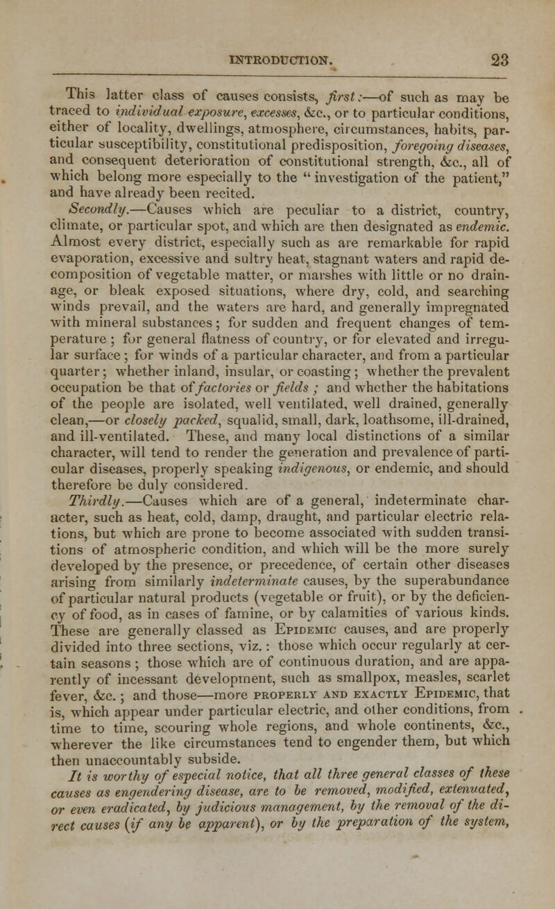 This latter class of causes consists, first;—of such as may be traced to individual exposure, excesses, &c, or to particular conditions, either of locality, dwellings, atmosphere, circumstances, habits, par- ticular susceptibility, constitutional predisposition, foregoing diseases, and consequent deterioration of constitutional strength, &c, all of which belong more especially to the  investigation of the patient, and have already been recited. Secondly.—Causes which are peculiar to a district, country, climate, or particular spot, and which are then designated as endemic. Almost every district, especially such as are remarkable for rapid evaporation, excessive and sultry heat, stagnant waters and rapid de- composition of vegetable matter, or marshes with little or no drain- age, or bleak exposed situations, where dry, cold, and searching winds prevail, and the waters are hard, and generally impregnated with mineral substances; for sudden and frequent changes of tem- perature ; for general flatness of country, or for elevated and irregu- lar surface ; for winds of a particular character, and from a particular quarter; whether inland, insular, or coasting ; whether the prevalent occupation be that olfactories or fields ; and whether the habitations of the people are isolated, well ventilated, well drained, generally clean,—or closely packed, squalid, small, dark, loathsome, ill-drained, and ill-ventilated. These, and many local distinctions of a similar character, will tend to render the generation and prevalence of parti- cular diseases, properly speaking indigenous, or endemic, and should therefore be duly considered. Thirdly.—Causes which are of a general, indeterminate char- acter, such as heat, cold, damp, draught, and particular electric rela- tions, but which are prone to become associated with sudden transi- tions of atmospheric condition, and which will be the more surely developed by the presence, or precedence, of certain other diseases arising from similarly indeterminate causes, by the superabundance of particular natural products (vegetable or fruit), or by the deficien- cy of food, as in cases of famine, or by calamities of various kinds. These are generally classed as Epidemic causes, and are properly divided into three sections, viz.: those which occur regularly at cer- tain seasons ; those which are of continuous duration, and are appa- rently of incessant development, such as smallpox, measles, scarlet fever, &c.; and those—more properly and exactly Epidemic, that is, which appear under particular electric, and other conditions, from time to time, scouring whole regions, and whole continents, &c, wherever the like circumstances tend to engender them, but which then unaccountably subside. It is worthy of especial notice, that all three general classes of these causes as engendering disease, are to be removed, modified, extenuated, or even eradicated, by judicious management, by the removal of the di- rect causes (if any be apparent), or by the preparation of the system,