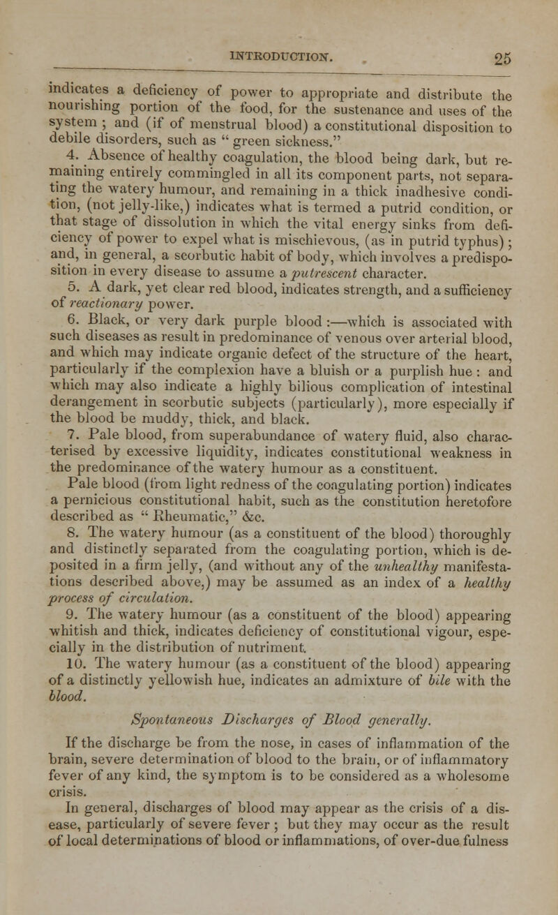 indicates a deficiency of power to appropriate and distribute the nourishing portion of the food, for the sustenance and uses of the system ; and (if of menstrual blood) a constitutional disposition to debile disorders, such as  green sickness. 4. Absence of healthy coagulation, the blood being dark, but re- maining entirely commingled in all its component parts, not separa- ting the watery humour, and remaining in a thick inadhesive condi- tion, (not jelly-like,) indicates what is termed a putrid condition, or that stage of dissolution in which the vital energy sinks from defi- ciency of power to expel what is mischievous, (as in putrid typhus) ; and, in general, a scorbutic habit of body, which involves a predispo- sition in every disease to assume a, putrescent character. 5. A dark, yet clear red blood, indicates strength, and a sufficiency of reactionary power. 6. Black, or very dark purple blood :—which is associated with such diseases as result in predominance of venous over arterial blood, and which may indicate organic defect of the structure of the heart, particularly if the complexion have a bluish or a purplish hue : and which may also indicate a highly bilious complication of intestinal derangement in scorbutic subjects (particularly), more especially if the blood be muddy, thick, and black. 7. Pale blood, from superabundance of watery fluid, also charac- terised by excessive liquidity, indicates constitutional weakness in the predominance of the watery humour as a constituent. Pale blood (from light redness of the coagulating portion) indicates a pernicious constitutional habit, such as the constitution heretofore described as  Rheumatic, &c. 8. The watery humour (as a constituent of the blood) thoroughly and distinctly separated from the coagulating portion, which is de- posited in a firm jelly, (and without any of the unhealthy manifesta- tions described above,) may be assumed as an index of a healthy process of circulation. 9. The watery humour (as a constituent of the blood) appearing whitish and thick, indicates deficiency of constitutional vigour, espe- cially in the distribution of nutriment. 10. The watery humour (as a constituent of the blood) appearing of a distinctly yellowish hue, indicates an admixture of bile with the blood. Spontaneous Discharges of Blood generally. If the discharge be from the nose, in cases of inflammation of the brain, severe determination of blood to the brain, or of inflammatory fever of any kind, the symptom is to be considered as a wholesome crisis. In general, discharges of blood may appear as the crisis of a dis- ease, particularly of severe fever ; but they may occur as the result of local determinations of blood or inflammations, of over-due fulness