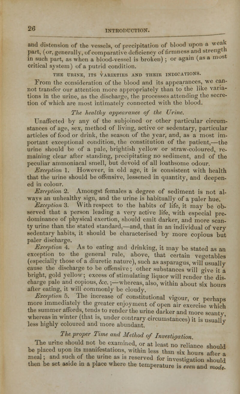 and distension of the vessels, of precipitation of blood upon a weak part, (or, generally, of comparative deficiency of firmness and strength in such part, as when a blood-vessel is broken) ; or again (as a most critical system) of a putrid condition. THE URINE, ITS VARIETIES AND THEIR INDICATIONS. From the consideration of the blood and its appearances, we can- not transfer our attention more appropriately than to the like varia- tions in the urine, as the discharge, the processes attending the secre- tion of which are most intimately connected with the blood. The healthy appearance of the Urine. Unaffected by any of the subjoined or other particular circum- stances of age, sex, method of living, active or sedentary, particular articles of food or drink, the season of the year, and, as a most im- portant exceptional condition, the constitution of the patient,—the urine should be of a pale, brightish yellow or straw-coloured, re- maining clear after standing, precipitating no sediment, and of the peculiar ammoniacal smell, but devoid of all loathsome odour. Exception 1. However, in old age, it is consistent with health that the urine should be offensive, lessened in quantity, and deepen- ed in colour. Exception 2. Amongst females a degree of sediment is not al- ways an unhealthy sign, and the urine is habitually of a paler hue. Exception 3. With respect to the habits of life, it may be ob- served that a person leading a very active life, with especial pre- dominance of physical exertion, should emit darker, and more scan- ty urine than the stated standard,—and, that in an individual of very sedentary habits, it should be characterised by more copious but paler discharge. Exception 4. As to eating and drinking, it may be stated as an exception to the general rule, above, that certain vegetables (especially those of a diuretic nature), such as asparagus, wilf usually cause the discharge to be offensive; other substances will give it a bright, gold yellow; excess of stimulating liquor will render the dis- charge pale and copious, &c.;—whereas, also, within about six hours after eating, it will commonly be cloudy. Exception 5. The increase of constitutional vigour or perhaps more immediately the greater enjoyment of open air exercise which the summer affords, tends to render the urine darker and more scantv whereas in winter (that is, under contrary circumstances) it is usually less highly coloured and more abundant. The proper Time and Method of Investigation. The urine should not be examined, or at least no reliance should be placed upon its manifestations, within less than six hours after a meal; and such of the urine as is reserved for investigation should then be set aside in a place where the temperature is even and mode