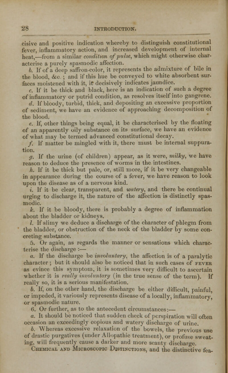 cisive and positive indication whereby to distinguish constitutional fever, inflammatory action, and increased development of internal heat,—from a similar condition of pulse, which might otherwise char- acterise a purely spasmodic affection. b. If of a deep saffron-color, it represents the admixture of bile in the blood, &c.; and if this hue be conveyed to white absorbent sur- faces moistened with it, it decisively indicates jaundice. c. If it be thick and black, here is an indication of such a degree of inflammatory or putrid condition, as resolves itself into gangrene. d. If bloody, turbid, thick, and depositing an excessive proportion of sediment, we have an evidence of approaching decomposition of the blood. e. If, other things being equal, it be characterised by the floating of an apparently oily substance on its surface, we have an evidence of what may be termed advanced constitutional decay. /. If matter be mingled with it, there must be internal suppura- tion. g. If the urine (of children) appear, as it were, milky, we have reason to deduce the presence of worms in the intestines. h. If it be thick but pale, or, still more, if it be very changeable in appearance during the course of a fever, we have reason to look upon the disease as of a nervous kind. i. If it be clear, transparent, and watery, and there be continual urging to discharge it, the nature of the affection is distinctly spas- modic. k. If it be bloody, there is probably a degree of inflammation about the bladder or kidneys. I. If slimy we deduce a discharge of the character of phlegm from the bladder, or obstruction of the neck of the bladder by some con- creting substance. 5. Or again, as regards the manner or sensations which charac- terise the discharge :— a. If the discharge be involuntary, the affection is of a paralytic character ; but it should also be noticed that in such cases of fever as evince this symptom, it is sometimes very difficult to ascertain whether it is really involuntary (in the true sense of the term). If really so, it is a serious manifestation. b. If, on the other hand, the discharge be either difficult, painful, or impeded, it variously represents disease of a locally, inflammatory, or spasmodic nature. 6. Or further, as to the antecedent circumstances:— a. It should be noticed that sudden check of perspiration will often occasion an exceedingly copious and watery discharge of urine. b. Whereas excessive relaxation of the bowels, the previous use of drastic purgatives (under Allopathic treatment), or profuse sweat- ing, will frequently cause a darker and more scanty discharge. Chemical and Microscopic Distinctions, and the distinctive fea-