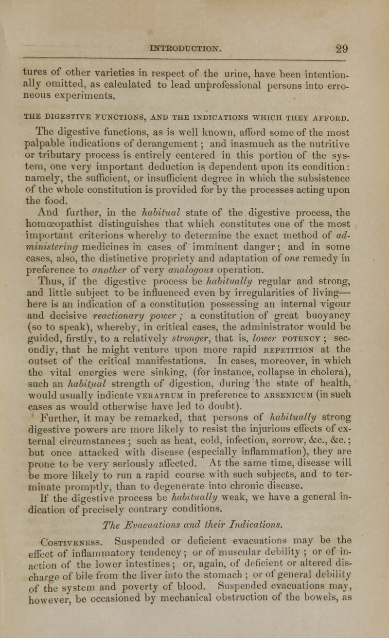 tures of other varieties in respect of the urine, have been intention- ally omitted, as calculated to lead unprofessional persons into erro- neous experiments. THE DIGESTIVE FUNCTIONS, AND THE INDICATIONS WHICH THEY AFFORD. The digestive functions, as is well known, afford some of the most palpable indications of derangement; and inasmuch as the nutritive or tributary process is entirely centered in this portion of the sys- tem, one very important deduction is dependent upon its condition: namely, the sufficient, or insufficient degree in which the subsistence of the whole constitution is provided for by the processes acting upon the food. And further, in the habitual state of the digestive process, the homceopathist distinguishes that which constitutes one of the most important criterions whereby to determine the exact method of ad- ministering medicines in cases of imminent danger; and in some cases, also, the distinctive propriety and adaptation of one remedy in preference to another of very analogous operation. Thus, if the digestive process be habitually regular and strong, and little subject to be influenced even by irregularities of living— here is an indication of a constitution possessing an internal vigour and decisive reactionary power ; a constitution of great buoyancy (so to speak), whereby, in critical cases, the administrator would be guided, firstly, to a relatively stronger, that is, lower potency ; sec- ondly, that he might venture upon more rapid repetition at the outset of the critical manifestations. In cases, moreover, in which the vital energies were sinking, (for instance, collapse in cholera), such an habitual strength of digestion, during the state of health, would usually indicate veratrum in preference to Arsenicum (in such cases as would otherwise have led to doubt). Further, it may be remarked, that persons of habitually strong digestive powers are more likely to resist the injurious effects of ex- ternal circumstances ; such as heat, cold, infection, sorrow, &c, &c.; but once attacked with disease (especially inflammation), they are prone to be very seriously affected. At the same time, disease will be more likely to run a rapid course with such subjects, and to ter- minate promptly, than to degenerate into chronic disease. If the digestive process be habitually weak, we have a general in- dication of precisely contrary conditions. The Evacuations and their Indications. Costiveness. Suspended or deficient evacuations may be the effect of inflammatory tendency; or of muscular debility ; or of in- action of the lower intestines; or, again, of deficient or altered dis- charge of bile from the liver into the stomach ; or of general debility of the system and poverty of blood. Suspended evacuations may, however, be occasioned by mechanical obstruction of the bowels, as