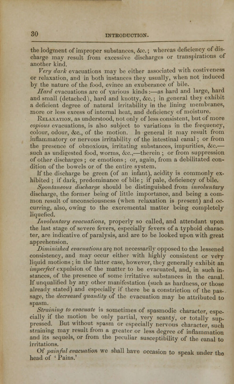 the lodgment of improper substances, &o.; whereas deficiency of dis- charge may result from excessive discharges or transpirations of another kind. Very dark evacuations may be either associated with costiveness or relaxation, and in both instances they usually, when not induced by the nature of the food, evince an exuberance of bile. Hard evacuations are of various kinds:—as hard and large, hard and small (detached), hard and knotty, &c.; in general they exhibit a deficient degree of natural irritability in the lining membranes, more or less excess of internal heat, and deficiency of moisture. Relaxation, as understood, not only of less consistent, but of more copious evacuations, is also subject to variations in the frequency, colour, odour, &c, of the motion. In general it may result from inflammatory or nervous irritability of the intestinal canal; or from the presence of obnoxious, irritating substances, impurities, &c.— such as undigested food, worms, &c,—therein ; or from suppression of other discharges ; or emotions; or, again, from a debilitated con- dition of the bowels or of the entire system. If the discharge be green (of an infant), acidity is commonly ex- hibited ; if dark, predominance of bile; if pale, deficiency of bile. Spontaneous discharge should be distinguished from involuntary discharge, the former being of little importance, and being a com- mon result of unconsciousness (when relaxation is present) and oc- curring, also, owing to the excremental matter being completely liquefied. Involuntary evacuations, properly so called, and attendant upon the last stage of severe fevers, especially fevers of a typhoid charac- ter, are indicative of paralysis, and are to be looked upon with great apprehension. Diminished evacuations are not necessarity opposed to the lessened consistency, and may occur either with highly consistent or very liquid motions ; in the latter case, however, they generally exhibit an imperfect expulsion of the matter to be evacuated, and, in such in- stances, of the presence of some irritative substances in the canal. If unqualified by any other manifestation (such as hardness, or those already stated) and especially if there be a constriction of the pas- sage, the decreased quantity of the evacuation may be attributed to spasm. Straining to evacuate is sometimes of spasmodic character, espe- cially if the motion be only partial, very scanty, or totally sup- pressed. But without spasm or especially nervous character, such straining may result from a greater or less degree of inflammation and its sequels, or from the peculiar susceptibility of the canal to irritations. Of painful evacuation we shall have occasion to speak under the head of ' Pains.'