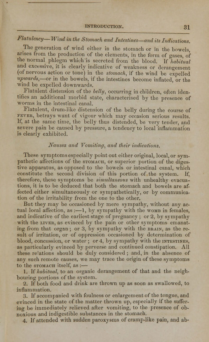 Flatulency— Wind in the Stomach and Intestines—and its Indications. The generation of wind either in the stomach or in the bowels, arises from the production of the elements, in the form of gases, of the normal phlegm which is secreted from the blood. If habitual and excessive, it is clearly indicative of weakness or derangement (of nervous action or tone) in the stomach, if the wind be expelled upwards,—or in the bowels, if the intestines become inflated, or the wind be expelled downwards. > Flatulent distension of the belly, occurring in children, often iden- tifies an additional morbid state, characterised by the presence of worms in the intestinal canal. Flatulent, drum-like distension of the belly during the course of fever, betrays want of vigour which may occasion serious results. If, at the same time, the belly thus distended, be very tender, and severe pain be caused by pressure, a tendency to local inflammation is clearly exhibited. Nausea and Vomiting, and their indications. These symptoms especially point out either original, local, or sym- pathetic affections of the stomach, or superior portion of the diges- tive apparatus, as opposed to the bowels or intestinal canal, which constitute the second division of this portion of the system. If, therefore, these symptoms be simultaneous with unhealthy evacua- tions, it is to be deduced that both the stomach and bowels are af- fected either simultaneously or sympathetically, or by communica- tion of the irritability from the one to the other. But they may be occasioned by mere sympathy, without any ac- tual local affection, as :—1, by sympathy with the womb in females, and indicative of the earliest stage of pregnancy ; or 2, by sympathy with the liver, as evinced by the pain or other symptoms emanat- ing from that organ ; or 3, by sympathy with the brain, as the re- sult of irritation, or of oppression occasioned by determination of blood, concussion, or water ; or 4, by sympathy with the intestines, as particularly evinced by perverse and continued constipation. All these re'ations should be duly considered; and, in the absence of any such remote causes, we may trace the origin of these symptoms to the stomach itself, as :— 1. If habitual, to an organic derangement of that and the neigh- bouring portions of the system. 2. If both food and drink are thrown up as soon as swallowed, to inflammation. 3. If accompanied with foulness or enlargement of the tongue, and evinced in the state of the matter thrown up, especially if the suffer- ing be immediately relieved after vomiting, to the presence of ob- noxious and indigestible substances in the stomach. 4. If attended with sudden paroxysms of cramp-like pain, and ab-