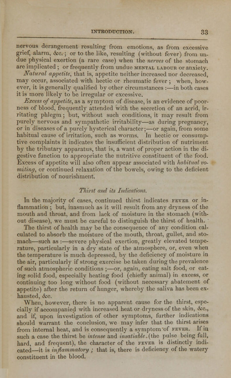 nervous derangement resulting from emotions, as from excessive grief, alarm, &c.; or to the like, resulting (without fever) from un- due physical exertion (a rare case) when the nerves of the stomach are implicated ; or frequently from undue mental labour or anxiety. Natural appetite, that is, appetite neither increased nor decreased, may occur, associated with hectic or rheumatic fever ; when, how- ever, it is generally qualified by other circumstances :—in both cases it is more likely to be irregular or excessive. Excess of appetite, as a symptom of disease, is an evidence of poor- ness of blood, frequently attended with the secretion of an acrid, ir- ritating phlegm; but, without such conditions, it may result from purely nervous and sympathetic irritability—as during pregnancy, or in diseases of a purely hysterical character;—or again, from some habitual cause of irritation, such as worms. In hectic or consump- tive complaints it indicates the insufficient distribution of nutriment by the tributary apparatus, that is, a want of proper action in the di- gestive function to appropriate the nutritive constituent of the food. Excess of appetite will also often appear associated with habitual vo- miting, or continued relaxation of the bowels, owing to the deficient distribution of nourishment. Thirst and its Indications. In the majority of cases, continued thirst indicates fever or in- flammation ; but, inasmuch as it will result from any dryness of the mouth and throat, and from lack of moisture in the stomach (with- out disease), we must be careful to distinguish the thirst of health. The thirst of health may be the consequence of any condition cal- culated to absorb the moisture of the mouth, throat, gullet, and sto- mach—such as :—severe physical exertion, greatly elevated tempe- rature, particularly in a dry state of the atmosphere, or, even when the temperature is much depressed, by the deficiency of moisture in the air, particularly if strong exercise be taken during the prevalence of such atmospheric conditions ;—or, again, eating salt food, or eat- ing solid food, especially heating food (chiefly animal) in excess, or continuing too long without food (without necessary abatement of appetite) after the return of hunger, whereby the saliva has been ex- hausted, &c. When, however, there is no apparent cause for the thirst, espe- cially if accompanied with increased heat or dryness of the skin, &c, and if, upon investigation of other symptoms, further indications should warrant the conclusion, we may infer that the thirst arises from internal heat, and is consequently a symptom'of fever. If in such a case the thirst be intense and insatiable .(the pulse being full, hard, and frequent), the character of the fever is distinctly indi- cated—it is inflammatory ; that is, there is deficiency of the watery constituent in the blood.