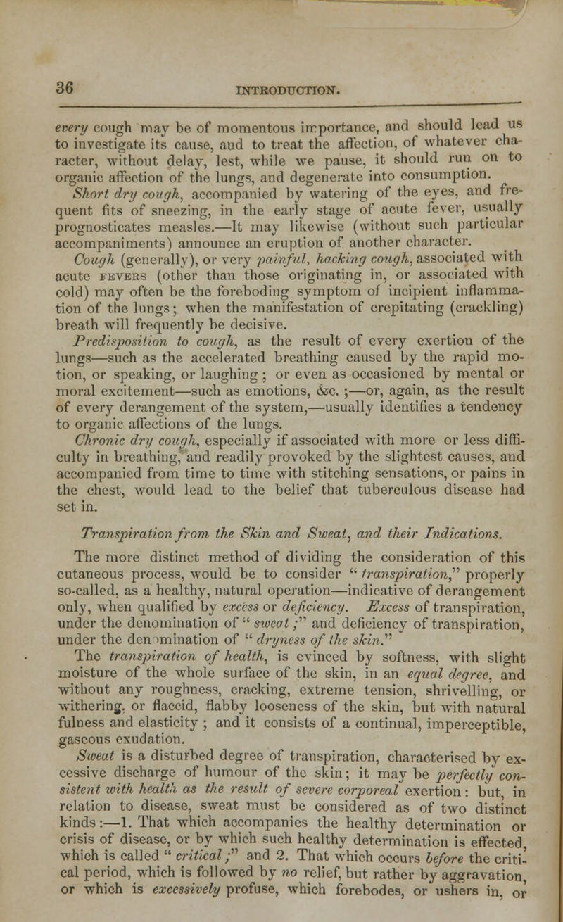 every cough may be of momentous importance, and should lead us to investigate its cause, aud to treat the affection, of whatever cha- racter, without delay, lest, while we pause, it should run on to organic affection of the lungs, and degenerate into consumption. Short dry cough, accompanied by watering of the eyes, and fre- quent fits of sneezing, in the early stage of acute fever, usually prognosticates measles.—It may likewise (without such particular accompaniments) announce an eruption of another character. Cough (generally), or very painful, hacking cough, associated with acute fevers (other than those originating in, or associated with cold) may often be the foreboding symptom of incipient inflamma- tion of the lungs; when the manifestation of crepitating (crackling) breath will frequently be decisive. Predisposition to cough, as the result of every exertion of the lungs—such as the accelerated breathing caused by the rapid mo- tion, or speaking, or laughing ; or even as occasioned by mental or moral excitement—such as emotions, &c. ;—or, again, as the result of every derangement of the system,—usually identifies a tendency to organic affections of the lungs. Chronic dry cough, especially if associated with more or less diffi- culty in breathing, and readily provoked by the slightest causes, and accompanied from time to time with stitching sensations, or pains in the chest, would lead to the belief that tuberculous disease had set in. Transpiration from the Skin and Sweat, and their Indications. The more distinct method of dividing the consideration of this cutaneous process, would be to consider  transpiration,'''' properly so-called, as a healthy, natural operation—indicative of derangement only, when qualified by excess or deficiency. Excess of transpiration, under the denomination of  sweat ; and deficiency of transpiration, under the denomination of  dryness of the skin.'''' The transpiration of health, is evinced by softness, with slight moisture of the whole surface of the skin, in an equal degree, and without any roughness, cracking, extreme tension, shrivelling, or withering, or flaccid, flabby looseness of the skin, but with natural fulness and elasticity ; and it consists of a continual, imperceptible, gaseous exudation. Sweat is a disturbed degree of transpiration, characterised by ex- cessive discharge of humour of the skin; it may be perfectly con- sistent with health as the result of severe corporeal exertion: but in relation to disease, sweat must be considered as of two distinct kinds:—1. That which accompanies the healthy determination or crisis of disease, or by which such healthy determination is effected which is called  critical; and 2. That which occurs before the criti- cal period, which is followed by no relief, but rather by aggravation, or which is excessively profuse, which forebodes, or ushers in, or