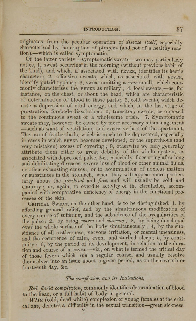 originates from the peculiar operation of disease itself, especially- characterised by the eruption of pimples (and not of a healthy reac- tion),—which is called symptomatic. Of the latter variety—symptomatic sweats—we may particularly notice, 1, sweat occurring'in the morning (without previous habit of the kind), and which, if associated with fever, identifies its hectic character; 2, offensive sweats, which, as associated with fever, identify putrid typhus ; 3, sweat emitting a sour smell, which com- monly characterises the fever as miliary ; 4, local sweats,—as, for instance, on the chest, or about the head, which are characteristic of determination of blood to those parts; 5, cold sweats, which de- note a depression of vital energy, and which, in the last stage of prostration, forebode dissolution ; 6, transitory sweats, as opposed to the continuous sweat of a wholesome crisis. 7. Symptomatic sweats may, however, be caused by mere accessory mismanagement —such as want of ventilation, and excessive heat of the apartment. The use of feather-beds, which is much to be deprecated, especially in cases in which fever becomes developed, or the superfluous (and very mistaken) excess of covering; 8, otherwise we may generally attribute them either to great debility of the whole system, as associated with depressed pulse, &c, especially if occurring after long and debilitating diseases, severe loss of blood or other animal fluids, or other exhausting causes ; or to accumulation of noxious matters or substances in the stomach, when they will appear more particu- larly about the forehead and face, and will usually be cold and clammy ; or, again, to overdue activity of the circulation, accom- panied with comparative deficiency of energy in the functional pro- cesses of the skin. Critical Sweat, on the other hand, is to be distinguished, 1, by affording general relief, and by the simultaneous modification of every source of suffering, and the subsidence of the irregularities of the pulse ; 2, by being warm and clammy ; 3, by being developed over the whole surface of the body simultaneously ; 4, by the sub- sidence of all restlessness, nervous irritation, or mental uneasiness, and the occurrence of calm, even, undisturbed sleep; 5, by conti- nuity ; 6, by the period of its development, in relation to the dura- tion and course of a fever—viz., on what is termed the critical day of those fevers which run a regular course, and usually resolve themselves into an issue about a given period, as on the seventh or fourteenth day, &c. The complexion, and its Indications. Bed, florid complexion, commonly identifies determination of blood to the head, or a full habit of body in general. White (cold, dead white) complexion of young females at the criti- cal age, denotes a difficulty in the sexual transition—green sickness.