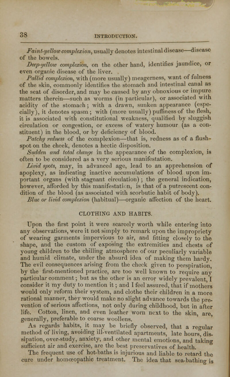 Faint-yellow complexion, usually denotes intestinal disease—disease of the bowels. Deep-yellow complexion, on the other hand, identifies jaundice, or even organic disease of the liver. Pallul complexion, with (more usually) meagerness, want of fulness of the skin, commonly identifies the stomach and intestinal canal as the seat of disorder, and may be caused by any obnoxious or impure matters therein—such as worms (in particular), or associated with acidity of the stomach; with a drawn, sunken appearance (espe- cially), it denotes spasm ; with (more usually) puffin ess of the flesh, it is associated with constitutional weakness, qualified by sluggish circulation or congestion, or excess of watery humour (as a con- stituent) in the blood, or by deficiency of blood. Patchy redness of the complexion—that is, redness as of a flush- spot on the cheek, denotes a hectic disposition. Sudden and total change in the appearance of the complexion, is often to be considered as a very serious manifestation. Livid spots, may, in advanced age, lead to an apprehension of apoplexy, as indicating inactive accumulations of blood upon im- portant organs (with stagnant circulation) ; the general indication, however, afforded by this manifestation, is that of a putrescent con- dition of the blood (as associated with scorbutic habit of body). Blue or livid complexion (habitual)—organic affection of the heart. CLOTHING AND HABITS. Upon the first point it were scarcely worth while entering into any observations, were it not simply to remark upon the impropriety of wearing garments impervious to air, and fitting closely to the shape, and the custom of exposing the extremities and chests of young children to the chilling atmosphere of our peculiarly variable and humid climate, under the absurd idea of making them hardy. The evil consequences arising from the check given to perspiration, by the first-mentioned practice, are too well known to require any particular comment; but as the other is an error widely prevalent I consider it my duty to mention it; and I feel assured, that if mothers would only reform their system, and clothe their children in a more rational manner, they would make no slight advance towards the pre- vention of serious affections, not only during childhood, but in after life. Cotton, linen, and even leather worn next to the skin, are generally, preferable to coarse woollens. As regards habits, it may be briefly observed, that a regular method of living, avoiding ill-ventilated apartments, late hours, dis- sipation, over-study, anxiety, and other mental emotions, and taking sufficient air and exercise, are the best preservatives of health. The frequent use of hot-baths is injurious and liable to retard the cure under homoeopathic treatment. The idea that sea-bathing is