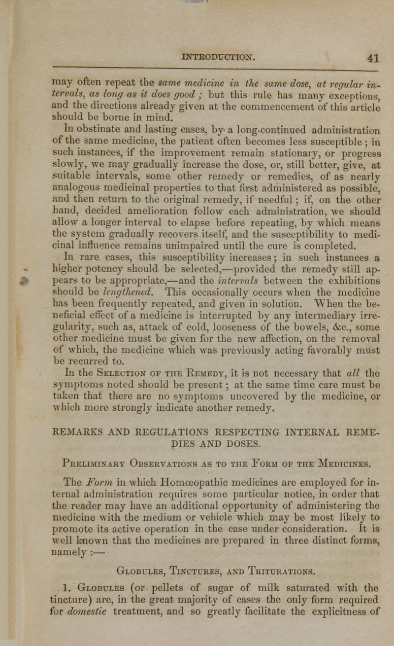 may often repeat the same medicine in the same dose, at regular in- tervals, as long as it does good ; but this rule has many exceptions, and the directions already given at the commencement of this article should be borne in mind. In obstinate and lasting cases, by a long-continued administration of the same medicine, the patient often becomes less susceptible; in such instances, if the improvement remain stationary, or progress slowly, we may gradually increase the dose, or, still better, give, at suitable intervals, some other remedy or remedies, of as nearly analogous medicinal properties to that first administered as possible, and then return to the original remedy, if needful; if, on the other hand, decided amelioration follow each administration, we should allow a longer interval to elapse before repeating, by which means the system gradually recovers itself, and the susceptibility to medi- cinal influence remains unimpaired until the cure is completed. In rare cases, this susceptibility increases; in such instances a higher potency should be selected,—provided the remedy still ap- pears to be appropriate,—and the intervals between the exhibitions should be lengthened. This occasionally occurs when the medicine has been frequently repeated, and given in solution. When the be- neficial effect of a medicine is interrupted by any intermediary irre- gularity, such as, attack of cold, looseness of the bowels, &c, some other medicine must be given for the new affection, on the removal of which, the medicine which was previously acting favorably must be recurred to. In the Selection of the Eemedy, it is not necessary that all the symptoms noted should be present; at the same time care must be taken that there are no symptoms uncovered by the medicine, or which more strongly indicate another remedy. REMARKS AND REGULATIONS RESPECTING INTERNAL REME- DIES AND DOSES. Preliminary Observations as to the Form of the Medicines. The Form in w7hich Homoeopathic medicines are employed for in- ternal administration requires some particular notice, in order that the reader may have an additional opportunity of administering the medicine with the medium or vehicle which may be most likely to promote its active operation in the case under consideration. It is well known that the medicines are prepared in three distinct forms, namely :— Globules, Tinctures, and Triturations. 1. Globules (or pellets of sugar of milk saturated with the tincture) are, in the great majority of cases the only form required for domestic treatment, and so greatly facilitate the explicitness of