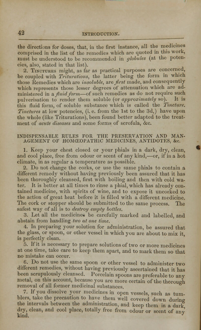 the directions for doses, that, in the first instance, all the medicines comprised in the list of the remedies which are quoted in this work, must be understood to be recommended in globules (at the poten- cies, also, stated in that list). 2. Tinctures might, as far as practical purposes are concerned, be coupled with Triturations, the latter being the form in which those Hemedies which are insoluble, axe first made, and consequently which represents those lesser degrees of attenuation which are ad- ministered in a fluid form—of such remedies as do not require such pulverisation to render them soluble (or approximately so). It is this fluid form, of soluble substance which is called the Tincture. Tinctures at low potencies, (i. e. from the 1st to the 3d,) have upon the whole (like Triturations), been found better adapted to the treat- ment of acute diseases and some forms of scrofula, &c. INDISPENSABLE RULES FOR THE PRESERVATION AND MAN- AGEMENT OF HOMOEOPATHIC MEDICINES, ANTIDOTES, &c. 1. Keep your chest closed or your phials in a dark, dry, clean, and cool place, free from odour or scent of any kind,—or, if in a hot climate, in as regular a temperature as possible. 2. Do not change the corks, or use the same phials to contain a different remedy without having previously been assured that it has been thoroughly cleansed, first with boiling and then with cold wa- ter. It is better at all times to rinse a phial, which has already con- tained medicine, with spirits of wine, and to expose it uncorked to the action of great heat before it is filled with a different medicine. The cork or stopper should be submitted to the same process. The safest way of all is to destroy empty bottles. 3. Let all the medicines be carefully marked and labelled, and abstain from handling two at one time. 4. In preparing your solution for administration, be assured that the glass, or spoon, or other vessel in which you are about to mix it, is perfectly clean. 5. If it is necessary to prepare solutions of two or more medicines at one time, take care to keep them apart, and to mark them so that no mistake can occur. 6. Do not use the same spoon or other vessel to administer two different remedies, without having previously ascertained that it has been scrupulously cleansed. Porcelain spoons are preferable to any metal, on this account, because you are more certain of the thorough removal of all former medicinal substances. 7. If you dissolve your medicines in open vessels, such as tum- blers, take the precaution to have them well covered down during the intervals between the administration, and keep them in a dark dry, clean, and cool place, totally free from odour or scent of any kind. J