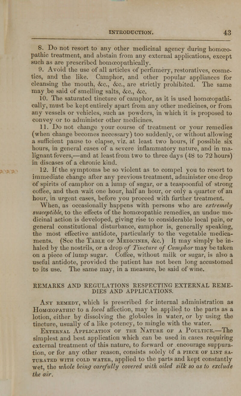 8. Do not resort to any other medicinal agency during homoeo- pathic treatment, and abstain from any external applications, except such as are prescribed homceopathically. 9. Avoid the use of all articles of perfumery, restoratives, cosme- tics, and the like. Camphor, and other popular appliances for cleansing the mouth, &c, &C, are strictly prohibited. The same may be said of smelling salts, &c, &c. 10. The saturated tincture of camphor, as it is used homceopathi- cally, must be kept entirely apart from any other medicines, or from any vessels or vehicles, such as powders, in which it is proposed to convey or to administer other medicines. 11. Do not change your course of treatment or your remedies (when change becomes necessary) too suddenly, or without allowing a sufficient pause to elapse, viz. at least two hours, if possible six hours, in general cases of a severe inflammatory nature, and in ma- lignant fevers,—and at least from two to three days (48 to 72 hours) in diseases of a chronic kind. 12. If the symptoms be so violent as to compel you to resort to immediate change after any previous treatment, administer one drop of spirits of camphor on a lump of sugar, or a teaspoonful of strong coffee, and then wait one hour, half an hour, or only a quarter of an hour, in urgent cases, before you proceed with further treatment. When, as occasionally happens with persons who are extremely susceptible, to the effects of the homoeopathic remedies, an undue me- dicinal action is developed, giving rise to considerable local pain, or general constitutional disturbance, camphor is, generally speaking, the most effective antidote, particularly to the vegetable medica- ments. (See the Table of Medicines, &c.) It may simply be in- haled by the nostrils, or a drop of Tincture of Camphor may be taken on a piece of lump sugar. Coffee, without milk or sugar, is also a useful antidote, provided the patient has not been long accustomed to its use. The same may, in a measure, be said of wine. REMARKS AND REGULATIONS RESPECTING EXTERNAL REME- DIES AND APPLICATIONS. Ant remedy, which is prescribed for internal administration as Homoeopathic to a local affection, may be applied to the parts as a lotion, either by dissolving the globules in water, or by using the tincture, usually of a like potency, to mingle with the water. External Application of the Nature of a Poultice.—The simplest and best application which can be used in cases requiring external treatment of this nature, to forward or encourage suppura- tion, or for any other reason, consists solely of a piece of lint sa- turated with cold water, applied to the parts and kept constantly wet, the whole being carefully covered with oiled silk so as to exclude the air.