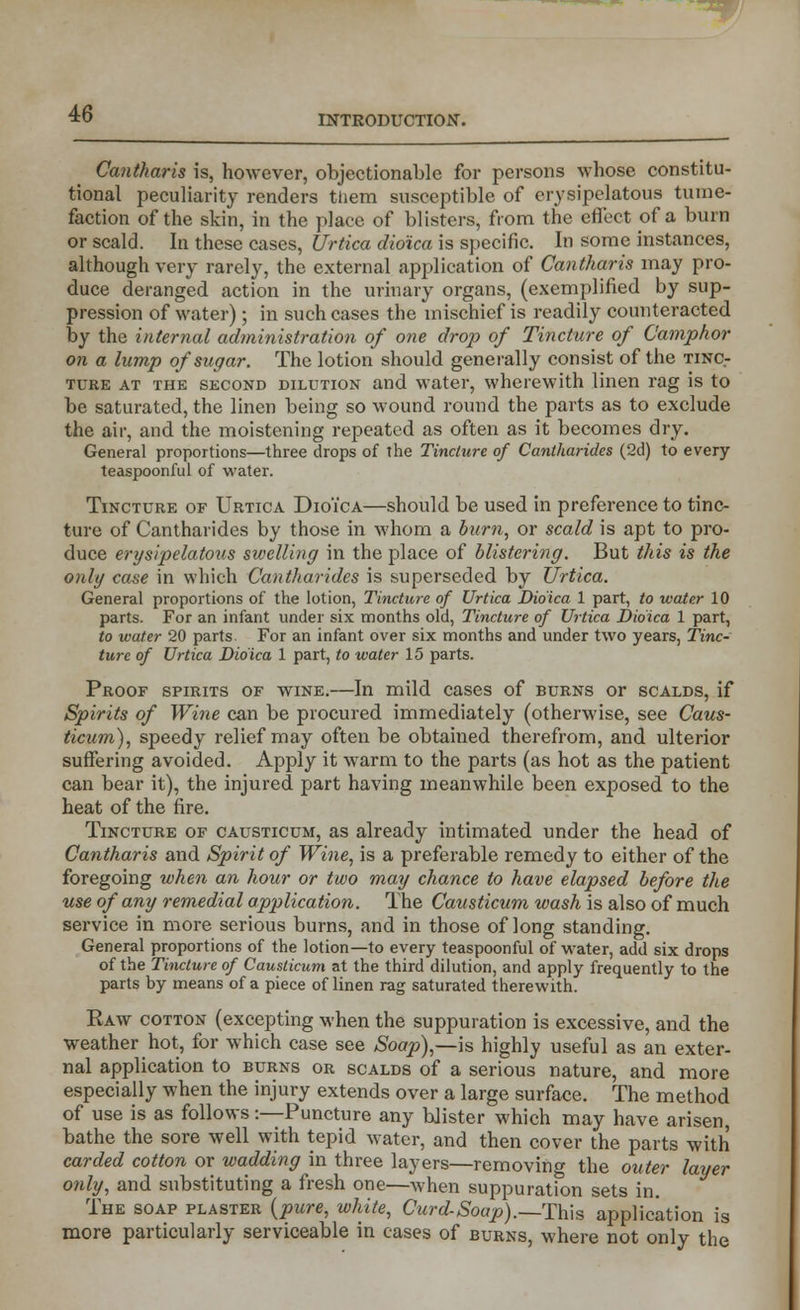 xqr 46 INTRODUCTION. Cantharis is, however, objectionable for persons whose constitu- tional peculiarity renders them susceptible of erysipelatous tume- faction of the skin, in the place of blisters, from the effect of a burn or scald. In these cases, Urtica dioica is specific. In some instances, although very rarely, the external application of Cantharis may pro- duce deranged action in the urinary organs, (exemplified by sup- pression of water) ; in such cases the mischief is readily counteracted by the internal administration of one drop of Tincture of Camphor on a lump of sugar. The lotion should generally consist of the tinc- ture at the second dilution and water, wherewith linen rag is to be saturated, the linen being so wound round the parts as to exclude the air, and the moistening repeated as often as it becomes dry. General proportions—three drops of the Tincture of Cantharides (2d) to every teaspoonful of water. Tincture of Urtica Dioica—should be used in preference to tinc- ture of Cantharides by those in whom a burn, or scald is apt to pro- duce erysipelatous swelling in the place of blistering. But this is the only case in which Cantharides is superseded by Urtica. General proportions of the lotion, Tincture of Urtica Dioica 1 part, to water 10 parts. For an infant under six months old, Tincture of Urtica Dioica 1 part, to water 20 parts. For an infant over six months and under two years, Tinc- ture of Urtica Dioica 1 part, to water 15 parts. Proof spirits of wine.—In mild cases of burns or scalds, if Spirits of Wine can be procured immediately (otherwise, see Caus- ticum), speedy relief may often be obtained therefrom, and ulterior suffering avoided. Apply it warm to the parts (as hot as the patient can bear it), the injured part having meanwhile been exposed to the heat of the fire. Tincture of causticum, as already intimated under the head of Cantharis and Spirit of Wine, is a preferable remedy to either of the foregoing when an hour or two may chance to have elapsed before the use of any remedial application. The Causticum wash is also of much service in more serious burns, and in those of long standing. General proportions of the lotion—to every teaspoonful of water, add six drops of the Tincture of Causticum at the third dilution, and apply frequently to the parts by means of a piece of linen rag saturated therewith. Haw cotton (excepting when the suppuration is excessive, and the weather hot, for which case see Soap),—is highly useful as an exter- nal application to burns or scalds of a serious nature, and more especially when the injury extends over a large surface. The method of use is as follows -.—Puncture any blister which may have arisen, bathe the sore well with tepid water, and then cover the parts with carded cotton or wadding in three layers—removing the outer layer only, and substituting a fresh one—when suppuration sets in. The soap plaster {pure, white, Curd-Soap).—This application is more particularly serviceable in cases of burns, where not only the