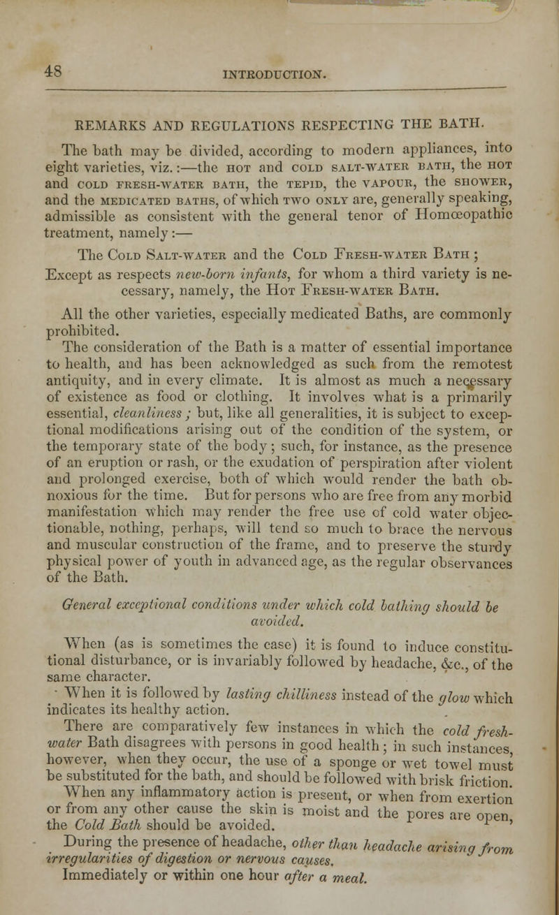 REMARKS AND REGULATIONS RESPECTING THE BATH. The bath may be divided, according to modern appliances, into eight varieties, viz.:—the hot and cold salt-water bath, the hot and cold fresh-water bath, the tepid, the vapour, the shower, and the medicated baths, of which two only are, generally speaking, admissible as consistent with the general tenor of Homoeopathic treatment, namely:— The Cold Salt-water and the Cold Fresh-water Bath ; Except as respects neiv-born infants, for whom a third variety is ne- cessary, namely, the Hot Fresh-water Bath. All the other varieties, especially medicated Baths, are commonly prohibited. The consideration of the Bath is a matter of essential importance to health, and has been acknowledged as such from the remotest antiquity, and in every climate. It is almost as much a necessary of existence as food or clothing. It involves what is a primarily essentia], cleanliness ; but, like all generalities, it is subject to excep- tional modifications arising out of the condition of the system, or the temporary state of the body; such, for instance, as the presence of an eruption or rash, or the exudation of perspiration after violent and prolonged exercise, both of which would render the bath ob- noxious for the time. But for persons who are free from any morbid manifestation which may render the free use cf cold water objec- tionable, nothing, perhaps, will tend eo much to brace the nervous and muscular construction of the frame, and to preserve the sturdy physical power of youth in advanced age, as the regular observances of the Bath. General exceptional conditions under which cold bathing should be avoided. When (as is sometimes the case) it is found to induce constitu- tional disturbance, or is invariably followed by headache, &c. of the same character. • When it is followed by lasting chilliness instead of the glow which indicates its healthy action. wa There are comparatively few instances in which the cold fresh- iter Bath disagrees with persons in good health; in such instances however, when they occur, the use of a sponge or wet towel must be substituted for the bath, and should be followed with brisk friction When any inflammatory action is present, or when from exertion or from any other cause the skin is moist and the pores are open the Cold Hath should be avoided. ' * ' During the presence of headache, other than headache arising from irregularities of digestion or nervous causes. Immediately or within one hour after a meal.