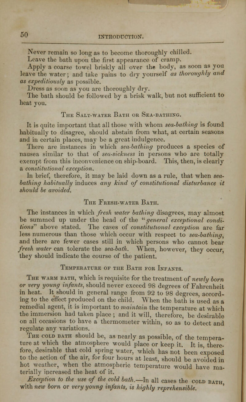 Never remain so long as to become thoroughly chilled. Leave the bath upon the first appearance of cramp. Apply a coarse towel briskly all over the body, as soon as you leave the water; and take pains to dry yourself as thoroughly and as expeditiously as possible. Dress as soon as you are thoroughly dry. The bath should be followed by a brisk walk, but not sufficient to heat you. The Salt-water Bath or Sea-bathing. It is quite important that all those with whom sea-bathing is found habitually to disagree, should abstain from what, at certain seasons and in certain places, may be a great indulgence. There are instances in which sea-bathing produces a species of nausea similar to that of sea-sickness in persons who are totally exempt from this inconvenience on ship-board. This, then, is clearly a constitutional exception. In brief, therefore, it may be laid down as a rule, that when sea- bathing habitually induces any kind of constitutional disturbance it should be avoided. The Fresh-water Bath. The instances in which fresh water bathing disagrees, may almost be summed up under the head of the general exceptional condi- tions'1'' above stated. The cases of constitutional exception are far less numerous than those which occur with respect to sea-bathing, and there are fewer cases still in which persons who cannot bear fresh water can tolerate the sea-bath. When, however, they occur, they should indicate the course of the patient. Temperature of the Bath for Infants. The warm bath, which is requisite for the treatment of newly born or very young infants, should never exceed 98 degrees of Fahrenheit in heat. It should in general range from 92 to 98 degrees, accord- ing to the effect produced on the child. When the bath is used as a remedial agent, it is important to maintain the temperature at which the immersion had taken place ; and it will, therefore, be desirable on all occasions to have a thermometer within, so as to detect and regulate any variations. The cold bath should be, as nearly as possible, of the tempera- ture at which the atmosphere would place or keep it. It is, there- fore, desirable that cold spring water, which has not been exposed to the action of the air, for four hours at least, should be avoided in hot weather, when the atmospheric temperature would have ma- terially increased the heat of it. Exception to the use of the cold bath.—In all cases the cold bath with new born or very young infants, is highly reprehensible.