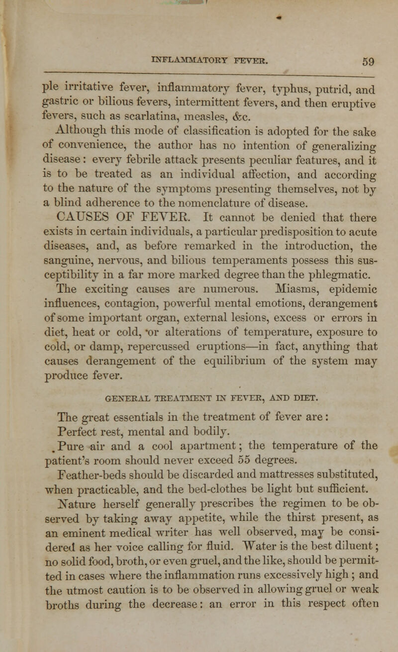 pie irritative fever, inflammatory fever, typhus, putrid, and gastric or bilious fevers, intermittent fevers, and then eruptive fevers, such as scarlatina, measles, &c. Although this mode of classification is adopted for the sake of convenience, the author has no intention of generalizing disease: every febrile attack presents peculiar features, and it is to be treated as an individual affection, and according to the nature of the symptoms presenting themselves, not by a blind adherence to the nomenclature of disease. CAUSES OF FEYER. It cannot be denied that there exists in certain individuals, a particular predisposition to acute diseases, and, as before remarked in the introduction, the sanguine, nervous, and bilious temperaments possess this sus- ceptibility in a far more marked degree than the phlegmatic. The exciting causes are numerous. Miasms, epidemic influences, contagion, powerful mental emotions, derangement of some important organ, external lesions, excess or errors in diet, heat or cold, or alterations of temperature, exposure to cold, or damp, repercussed eruptions—in fact, anything that causes derangement of the equilibrium of the system may produce fever. GENERAL TREATMENT LX FEVER, AND DIET. The great essentials in the treatment of fever are: Perfect rest, mental and bodily. j Pure air and a cool apartment; the temperature of the patient's room should never exceed 55 degrees. Feather-beds should be discarded and mattresses substituted, when practicable, and the bed-clothes be light but sufficient. Nature herself generally prescribes the regimen to be ob- served by taking away appetite, while the thirst present, as an eminent medical writer has well observed, may be consi- dered as her voice calling for fluid. Water is the best diluent; no solid food, broth, or even gruel, and the like, should be permit- ted in cases where the inflammation runs excessively high ; and the utmost caution is to be observed in allowing gruel or weak broths during the decrease: an error in this respect often