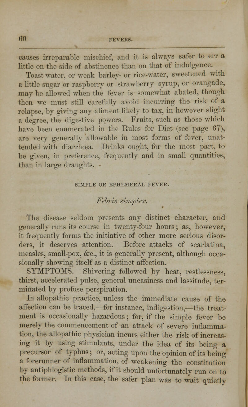 causes irreparable mischief, and it is always safer to err a little on the side of abstinence than on that of indulgence. ^ Toast-water, or weak barley- or rice-water, sweetened with a little sugar or raspberry or strawberry syrup, or orangade, may be allowed when the fever is somewhat abated, though then we must still carefully avoid incurring the risk of a relapse, by giving any aliment likely to tax, in however slight a degree, the digestive powers. Fruits, such as those which have been enumerated in the Eules for Diet (see page 67), are very generally allowable in most forms of fever, unat- tended with diarrhoea. Drinks ought, for the most part, to be given, in preference, frequently and in small quantities, than in large draughts. - SIMPLE OR EPHEMERAL FEVER. Febris simplex. The disease seldom presents any distinct character, and generally runs its course in twenty-four hours; as, howTever, it frequently forms the initiative of other more serious disor- ders, it deserves attention. Before attacks of scarlatina, measles, small-pox, &c, it is generally present, although occa- sionally showing itself as a distinct affection. SYMPTOMS. Shivering followed by heat, restlessness, thirst, accelerated pulse, general uneasiness and lassitude, ter- minated by profuse perspiration. In allopathic practice, unless the immediate cause of the affection can be traced,—for instance, indigestion,—the treat- ment is occasionally hazardous; for, if the simple fever be merely the commencement of an attack of severe inflamma- tion, the allopathic physician incurs either the risk of increas- ing it by using stimulants, under the idea of its being a precursor of typhus; or, acting upon the opinion of its being a forerunner of inflammation, of weakening the constitution by antiphlogistic methods, if it should unfortunately run on to the former. In this case, the safer plan was to wait quietly
