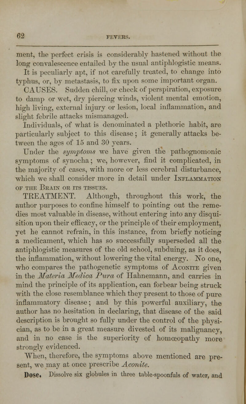 merit, the perfect crisis is considerably hastened without the long convalescence entailed by the usual antiphlogistic means. It is peculiarly apt, if not carefully treated, to change into typhus, or, by metastasis, to fix upon some important organ. CAUSES. Sudden chill, or check of perspiration, exposure to damp or wet, dry piercing winds, violent mental emotion, high living, external injury or lesion, local inflammation, and slight febrile attacks mismanaged. Individuals, of what is denominated a plethoric habit, are particularly subject to this disease; it generally attacks be- tween the ages of 15 and 30 years. Under the symptoms we have given the pathognomonic symptoms of synocha; we, however, find it complicated, in the majority of cases, with more or less cerebral disturbance, which we shall consider more in detail under Inflammation of tiie Brain or its tissues. TREATMENT. Although, throughout this work, the author purposes to confine himself to pointing out the reme- dies most valuable in disease, without entering into any disqui- sition upon their efficacy, or the principle of their employment, yet he cannot refrain, in this instance, from briefly noticing a medicament, which has so successfully superseded all the antiphlogistic measures of the old school, subduing, as it does, the inflammation, without lowering the vital energy. No one, who compares the pathogenetic symptoms of Aconite given in the Materia Meclica Pura of Hahnemann, and carries in mind the principle of its application, can forbear being struck with the close resemblance which they present to those of pure inflammatory disease; and by this powerful auxiliary, the author has no hesitation in declaring, that disease of the said description is brought so fully under the control of the physi- cian, as to be in a great measure divested of its malignancy, and in no case is the superiority of homoeopathy more strongly evidenced. When, therefore, the symptoms above mentioned are pre- sent, we may at once prescribe Aconite. Dose. Dissolve six globules in three table-spoonfuls of water, and