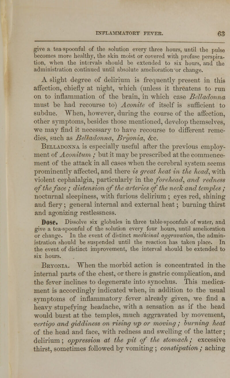 give a tea-spoonful of the solution every three hours, until the pulse becomes more healthy, the skin moist or covered with profuse perspira- tion, when the intervals should be extended to six hours, and the administration continued until absolute amelioration or change. A slight degree of delirium is frequently present in this affection, chiefly at night, which (unless it threatens to run on to inflammation of the brain, in which case Belladonna must be had recourse to) Aconite of itself is sufficient to subdue. When, however, during the course of the affection, other symptoms, besides those mentioned, develop themselves, we may find it necessary to have recourse to different reme- dies, such as Belladonna, Bryonia, &c. Belladonna is especially useful after the previous employ- ment of Aconitum • but it may be prescribed at the commence- ment of the attack in all cases when the cerebral system seems prominently affected, and there is great heat in the head, with violent cephalalgia, particularly in the forehead, and redness of the face / distension of the arteries of the neck and temples / nocturnal sleepiness, with furious delirium ; eyes red, shining and fiery; general internal and external heat; burning thirst and agonizing restlessness. D0S6i Dissolve six globules in three table-spoonfuls of water, and give a tea-spoonful of the solution every four hours, until amelioration or change. In the event of distinct medicinal aggravation, the admin- istration should be suspended until the reaction has taken place. In the event of distinct improvement, the interval should be extended to six hours. Bryonia. When the morbid action is concentrated in the internal parts of the chest, or there is gastric complication, and the fever inclines to degenerate into synochus. This medica- ment is accordingly indicated when, in addition to the usual symptoms of inflammatory fever already given, we find a heavy stupefying headache, with a sensation as if the head would burst at the temples, much aggravated by movement, vertigo and giddiness on rising up or moving ; burning heat of the head and face, with redness and swelling of the latter; delirium; oppression at the pit of the stomach / excessive thirst, sometimes followed by vomiting ; constipation ; aching