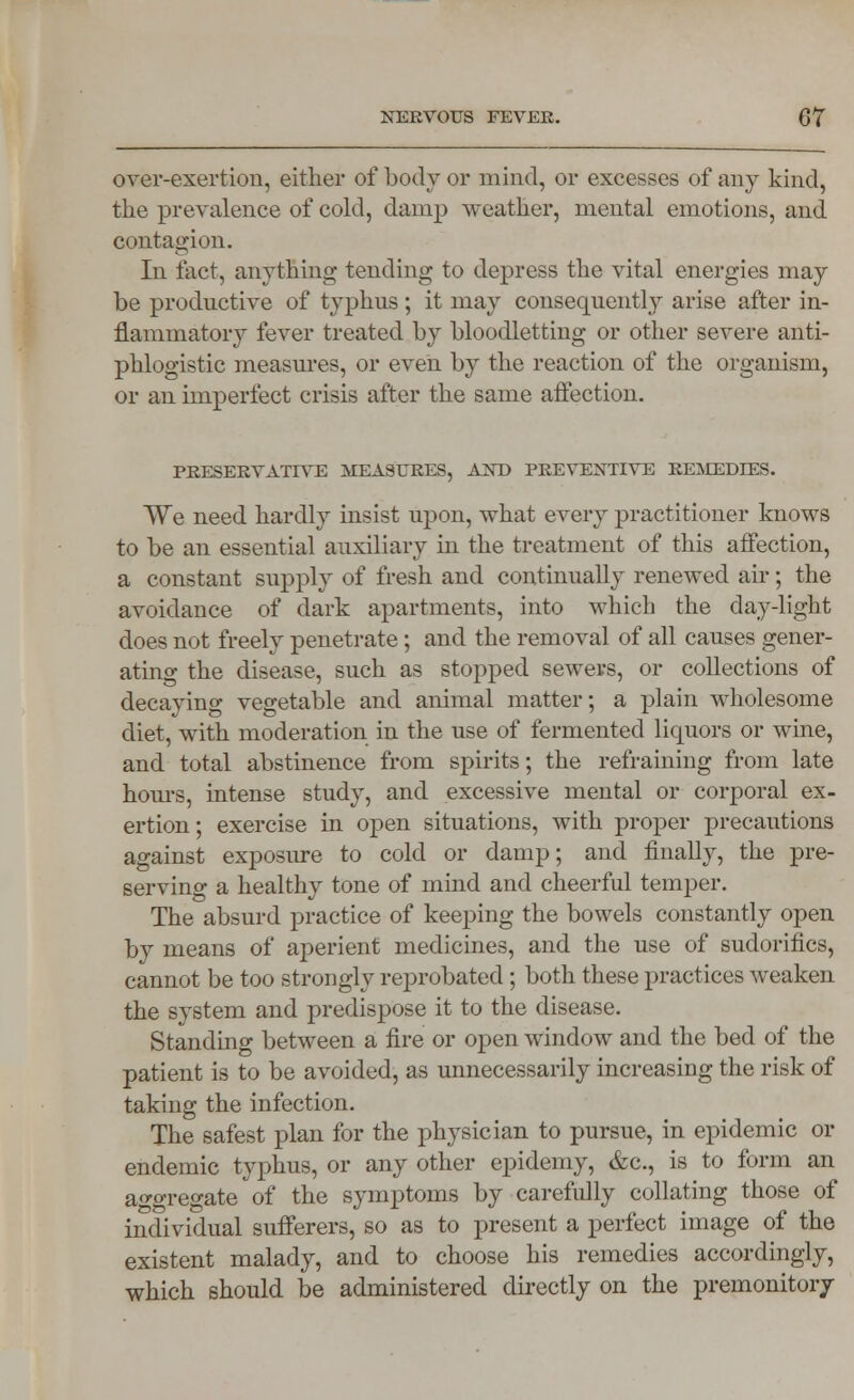 over-exertion, either of body or mind, or excesses of any kind, the prevalence of cold, damp weather, mental emotions, and contagion. In fact, anything tending to depress the vital energies may be productive of typhus; it may consequently arise after in- flammatory fever treated by bloodletting or other severe anti- phlogistic measures, or even, by the reaction of the organism, or an imperfect crisis after the same affection. PRESERVATIVE MEASURES, AND PREVENTIVE REMEDIES. We need hardly insist upon, what every practitioner knows to be an essential auxiliary in the treatment of this affection, a constant supply of fresh and continually renewed air; the avoidance of dark apartments, into which the day-light does not freely penetrate; and the removal of all causes gener- ating the disease, such as stopped sewers, or collections of decaying vegetable and animal matter; a plain wholesome diet, with moderation in the use of fermented liquors or wine, and total abstinence from spirits; the refraining from late hours, intense study, and excessive mental or corporal ex- ertion; exercise in open situations, with proper precautions against exposure to cold or damp; and finally, the pre- serving a healthy tone of mind and cheerful temper. The absurd practice of keeping the bowels constantly open by means of aperient medicines, and the use of sudorifics, cannot be too strongly reprobated; both these practices weaken the system and predispose it to the disease. Standing between a fire or open window and the bed of the patient is to be avoided, as unnecessarily increasing the risk of taking the infection. The safest plan for the physician to pursue, in epidemic or endemic typhus, or any other epidemy, &c, is to form an ao-oregate of the symptoms by carefully collating those of individual sufferers, so as to present a perfect image of the existent malady, and to choose his remedies accordingly, which should be administered directly on the premonitory