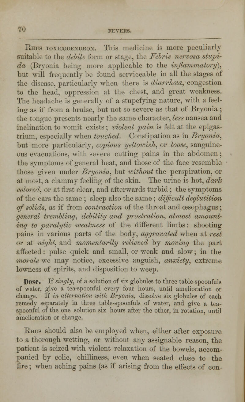Rhus toxicodexdrox. This medicine is more peculiarly suitable to the debile form or stage, the Febris nervosa stupi- da (Bryonia being more applicable to the inflammatory), but will frequently be found serviceable in all the stages of the disease, particularly when there is diarrhoea, congestion to the head, oppression at the chest, and great weakness. The headache is generally of a stupefying nature, with a feel- ing as if from a bruise, but not so severe as that of Bryonia ; the tongue presents nearly the same character, less nausea and inclination to vomit exists; violent pain is felt at the epigas- trium, especially when touched. Constipation as in Bryonia, but more particularly, copious yellowish, or loose, sanguine- ous evacuations, with severe cutting pains in the abdomen; the symptoms of general heat, and those of the face resemble those given under Bryonia, but without the perspiration, or at most, a clammy feeling of the skin. The urine is hot, dark colored, or at first clear, and afterwards turbid ; the symptoms of the ears the same ; sleep also the same; difficult deglutition of solids, as if from contraction of the throat and oesophagus; general trembling, debility and prostration, almost amount- ing to paralytic weakness of the different limbs: shooting pains in various parts of the body, aggravated when at rest or at night, and 'momentarily relieved by moving the part affected: pulse quick and small, or weak and slow; in the morale we may notice, excessive anguish, anxiety, extreme lowness of spirits, and disposition to weep. DoSC. If singly, of a solution of six globules to three table-spoonfuls of water, give a tea-spoonful every four hours, until amelioration or change. If in alternation with Bryonia, dissolve six globules of each remedy separately in three table-spoonfuls of water, and give a tea- spoonful of the one solution six hours after the other, in rotation, until amelioration or change. Rhus should also be employed when, either after exposure to a thorough wetting, or without any assignable reason, the patient is seized with violent relaxation of the bowels, accom- panied by colic, chilliness, even when seated close to the fire; when aching pains (as if arising from the effects of con-
