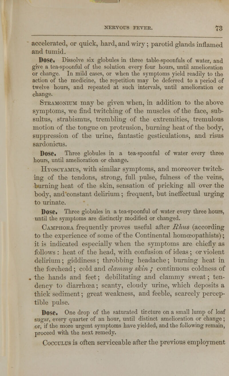 accelerated, or quick, hard, and wiry; parotid glands inflamed and tumid. Doset Dissolve six globules in three table-spoonfuls of water, and give a tea-spoonful of the solution every four hours, until amelioration or change. In mild cases, or when the symptoms yield readily to the action of the medicine, the repetition may be deferred to a period of twelve hours, and repeated at such intervals, until amelioration or change. Stramonium may be given when, in addition to the above symptoms, we find twitching of the muscles of the face, sub- sultus, strabismus, trembling of the extremities, tremulous motion of the tongue on protrusion, burning heat of the body, suppression of the urine, fantastic gesticulations, and risus sardonicus. Dose. Three globules in a tea-spoonful of water every three hours, until amelioration or change. Hyoscyamus, with similar symptoms, and moreover twitch- ing of the tendons, strong, full pulse, fulness of the veins, burning heat of the skin, sensation of pricking all over the body, and constant delirium; frequent, but ineffectual urging to urinate. Dose. Three globules in a tea-spoonful of water every three hours, until the symptoms are distinctly modified or changed. Camphora frequently proves useful after Rhus (according to the experience of some of the Continental homceopathists); it is indicated especially when the symptoms are chiefly as follows : heat of the head, with confusion of ideas ; or violent delirium; giddiness; throbbing headache; burning heat in the forehead; cold and clammy skin / continuous coldness of . the hands and feet; debilitating and clammy sweat; ten- dency to diarrhoea; scanty, cloudy urine, which deposits a thick sediment; great weakness, and feeble, scarcely percep- tible pulse. DOS©. One drop of the saturated tincture on a small lump of loaf su^ar, every quarter of an hour, until distinct amelioration or change; or, if the more urgent symptoms have yielded, and the following remain, proceed with the next remedy. Cocculus is often serviceable after the previous employment