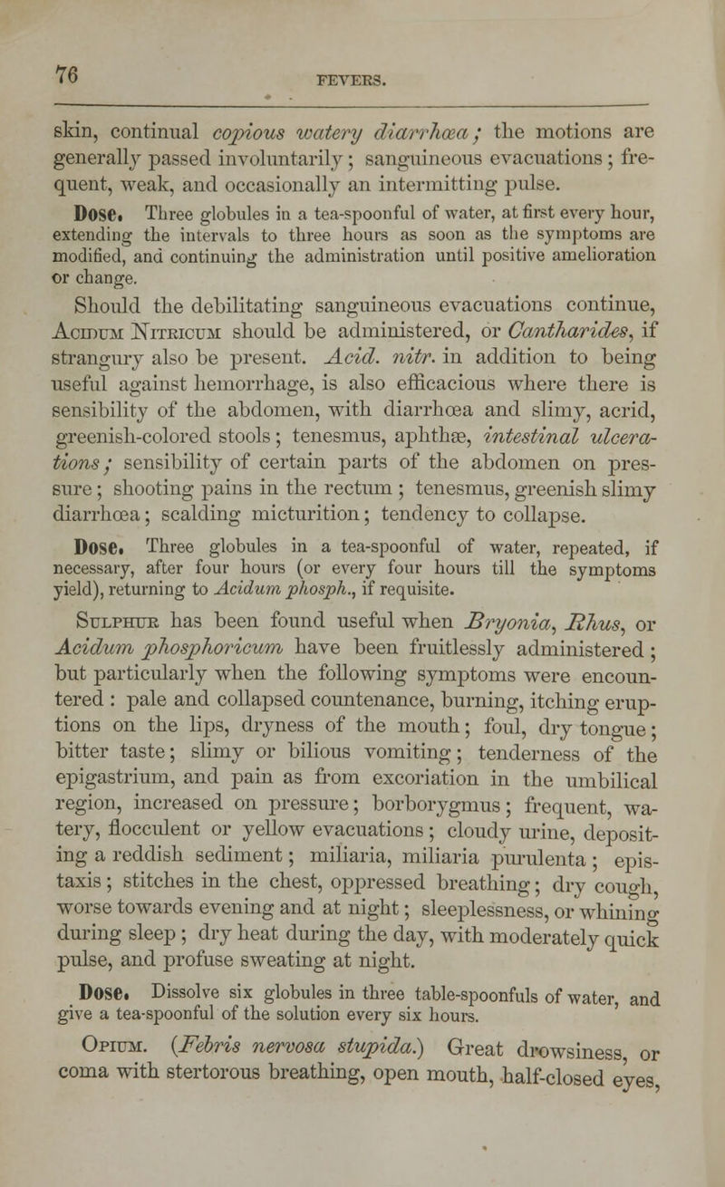 FEVEES. skin, continual copious watery diarrhoea; the motions are generally passed involuntarily; sanguineous evacuations; fre- quent, weak, and occasionally an intermitting pulse. Dose. Three globules in a tea-spoonful of water, at first every hour, extending the intervals to three hours as soon as the symptoms are modified, and continuing the administration until positive amelioration or change. Should the debilitating sanguineous evacuations continue, Aceoum Niteicum should be administered, or Cantharides, if strangury also be present. Acid. nitr. in addition to being useful against hemorrhage, is also efficacious where there is sensibility of the abdomen, with diarrhoea and slimy, acrid, greenish-colored stools; tenesmus, aphthae, intestinal ulcera- tions / sensibility of certain parts of the abdomen on pres- sure ; shooting pains in the rectum ; tenesmus, greenish slimy diarrhoea; scalding micturition; tendency to collapse. Dose* Three globules in a tea-spoonful of water, repeated, if necessary, after four hours (or every four hours till the symptoms yield), returning to Acidum phosph., if requisite. Sulphur has been found useful when Bryonia, Rhus, or Acidum phosphoricum have been fruitlessly administered ; but particularly when the following symptoms were encoun- tered : pale and collapsed countenance, burning, itching erup- tions on the lips, dryness of the mouth; foul, dry tongue; bitter taste; slimy or bilious vomiting; tenderness of the epigastrium, and pain as from excoriation in the umbilical region, increased on pressure; borborygmus; frequent, wa- tery, flocculent or yellow evacuations ; cloudy urine, deposit- ing a reddish sediment; miliaria, miliaria purulenta ; epis- taxis; stitches in the chest, oppressed breathing; dry couo-h worse towards evening and at night; sleeplessness, or whining during sleep; dry heat during the day, with moderately quick pulse, and profuse sweating at night. Dose. Dissolve six globules in three table-spoonfuls of water and give a tea-spoonful of the solution every six hours. Opium. {Febris nervosa stupida.) Great drowsiness or coma with stertorous breathing, open mouth, half-closed eyes