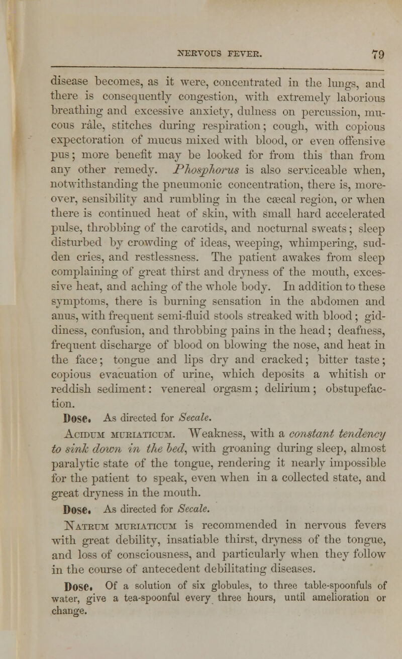 disease becomes, as it were, concentrated in the lungs, and there is consequently congestion, with extremely laborious breathing and excessive anxiety, dulness on percussion, mu- cous rale, stitches during respiration; cough, with copious expectoration of mucus mixed with blood, or even offensive pus; more benefit may be looked for from this than from any other remedy. Phosp7iorus is also serviceable when, notwithstanding the pneumonic concentration, there is, more- over, sensibility and rumbling in the cascal region, or when there is continued heat of skin, with small hard accelerated pidse, throbbing of the carotids, and nocturnal sweats; sleep disturbed by crowding of ideas, weeping, whimpering, sud- den cries, and restlessness. The patient awakes from sleep complaining of great thirst and dryness of the mouth, exces- sive heat, and aching of the whole body. In addition to these symptoms, there is burning sensation in the abdomen and anus, with frequent semi-fluid stools streaked with blood; gid- diness, confusion, and throbbing pains in the head; deafness, frequent discharge of blood on blowing the nose, and heat in the face; tongue and lips dry and cracked; bitter taste; copious evacuation of urine, which deposits a whitish or reddish sediment: venereal orgasm ; delirium ; obstupefac- tion. Dose. As directed for Secale. Acidum mueiaticum. Weakness, with a constant tendency to sink down in the bed, with groaning during sleep, almost paralytic state of the tongue, rendering it nearly impossible for the patient to speak, even when in a collected state, and great dryness in the mouth. Dose* As directed for Secale. Nateum mueiaticum is recommended in nervous fevers with great debility, insatiable thirst, dryness of the tongue, and loss of consciousness, and particularly when they follow in the course of antecedent debilitating diseases. DOSC Of a solution of six globules, to three table-spoonfuls of water, give a tea-spoonful every three hours, until amelioration or change.