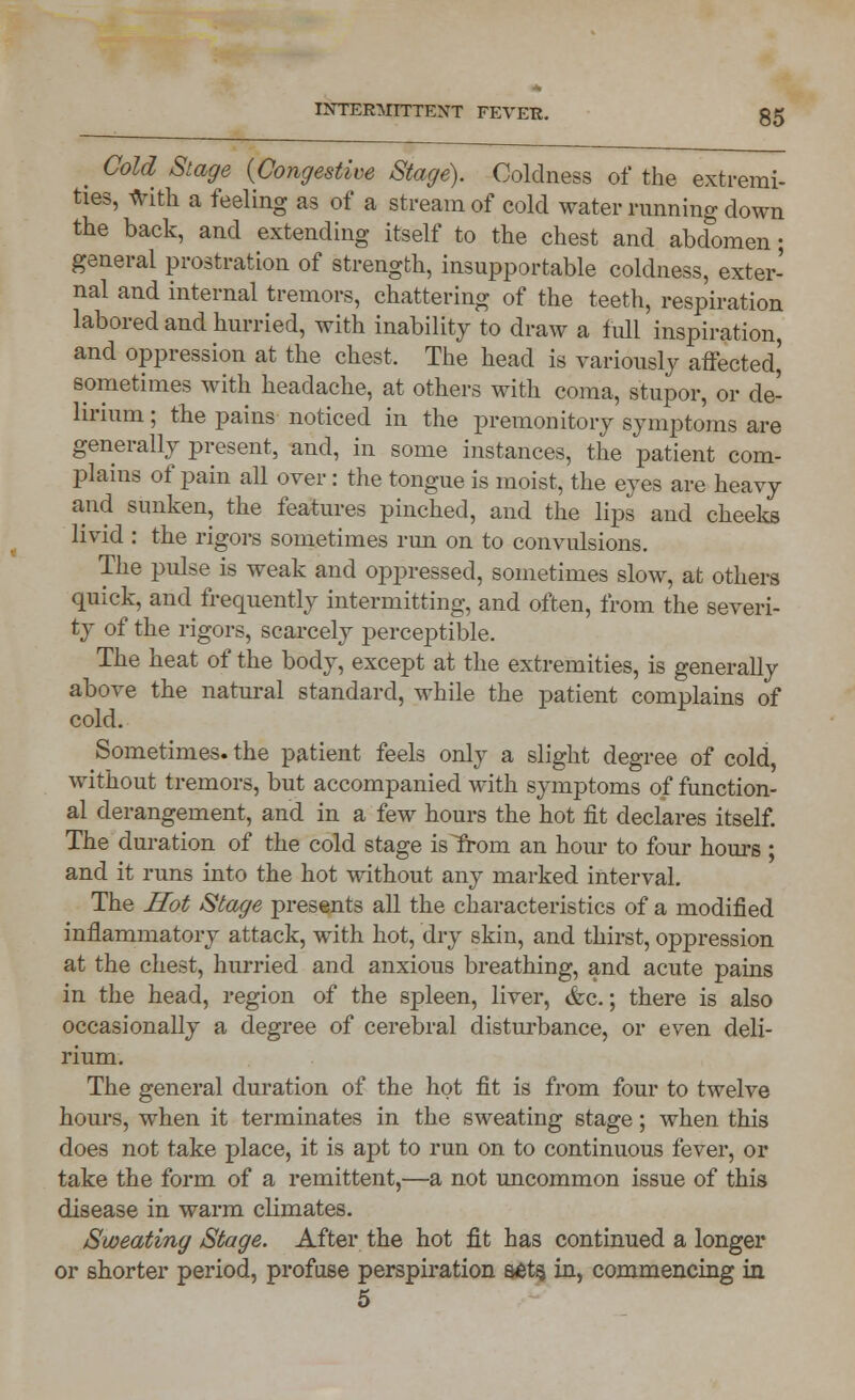 INTERMITTENT FEVER. g5 _ Cold Stage (Congestive Stage). Coldness of the extremi- ties, with a feeling as of a stream of cold water running down the back, and extending itself to the chest and abdomen; general prostration of strength, insupportable coldness, exter- nal and internal tremors, chattering of the teeth, respiration labored and hurried, with inability to draw a full inspiration, and oppression at the chest, The head is variously affected' sometimes with headache, at others with coma, stupor, or de- lirium ; the pains noticed in the premonitory symptoms are generally present, and, in some instances, the patient com- plains of pain all over: the tongue is moist, the eyes are heavy and sunken, the features pinched, and the lips and cheeks livid : the rigors sometimes run on to convulsions. The pulse is weak and oppressed, sometimes slow, at others quick, and frequently intermitting-, and often, from the severi- ty of the rigors, scarcely perceptible. The heat of the body, except at the extremities, is generally above the natural standard, while the patient complains of cold. Sometimes, the patient feels only a slight degree of cold, without tremors, but accompanied with symptoms of function- al derangement, and in a few hours the hot fit declares itself. The duration of the cold stage isTrom an hour to four hours ; and it runs into the hot without any marked interval. The Hot Stage presents all the characteristics of a modified inflammatory attack, with hot, dry skin, and thirst, oppression at the chest, hurried and anxious breathing, and acute pains in the head, region of the spleen, liver, &c.; there is also occasionally a degree of cerebral disturbance, or even deli- rium. The general duration of the hot fit is from four to twelve hours, when it terminates in the sweating stage; when this does not take place, it is apt to run on to continuous fever, or take the form of a remittent,—a not uncommon issue of this disease in warm climates. Sweating Stage. After the hot fit has continued a longer or shorter period, profuse perspiration s£ts, in, commencing in 5