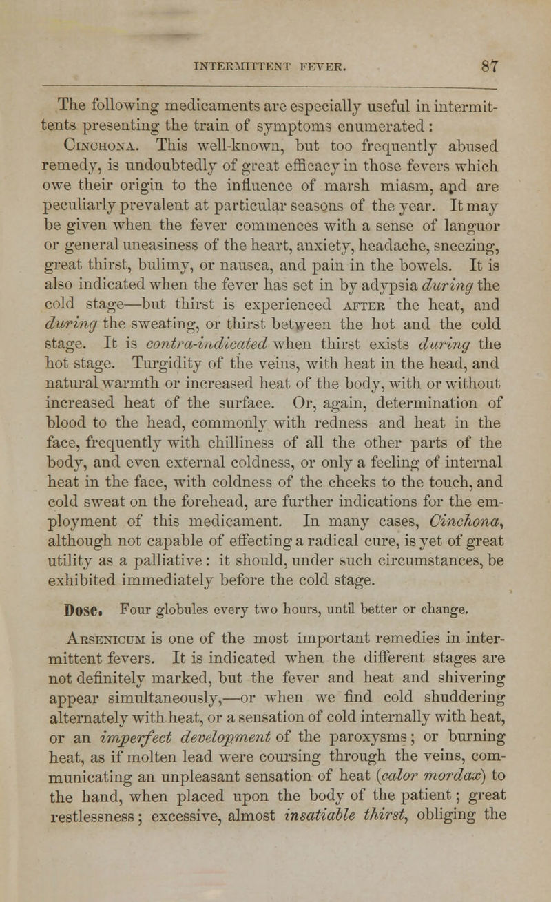 The following medicaments are especially useful in intermit- tents presenting the train of symptoms enumerated: Cinchona. This well-known, but too frequently abused remedy, is undoubtedly of great efficacy in those fevers which owe their origin to the influence of marsh miasm, and are peculiarly prevalent at particular seasons of the year. It may be given when the fever commences with a sense of languor or general uneasiness of the heart, anxiety, headache, sneezing, great thirst, bulimy, or nausea, and pain in the bowels. It is also indicated when the fever has set in by adypsia during the cold stage—but thirst is experienced after the heat, and during the sweating, or thirst between the hot and the cold stage. It is contra-indicated when thirst exists during the hot stage. Turgidity of the veins, with heat in the head, and natural warmth or increased heat of the body, with or without increased heat of the surface. Or, again, determination of blood to the head, commonly with redness and heat in the face, frequently with chilliness of all the other parts of the body, and even external coldness, or only a feeling of internal heat in the face, with coldness of the cheeks to the touch, and cold sweat on the forehead, are further indications for the em- ployment of this medicament. In many cases, Cinchona, although not capable of effecting a radical cure, is yet of great utility as a palliative : it should, under such circumstances, be exhibited immediately before the cold stage. DoSC Four globules every two hours, until better or change. Arsenicum is one of the most important remedies in inter- mittent fevers. It is indicated when the different stages are not definitely marked, but the fever and heat and shivering appear simultaneously,—or when we find cold shuddering alternately with heat, or a sensation of cold internally with heat, or an imperfect development of the paroxysms; or burning heat, as if molten lead were coursing through the veins, com- municating an unpleasant sensation of heat {color mordax) to the hand, when placed upon the body of the patient; great restlessness; excessive, almost insatiable thirst, obliging the